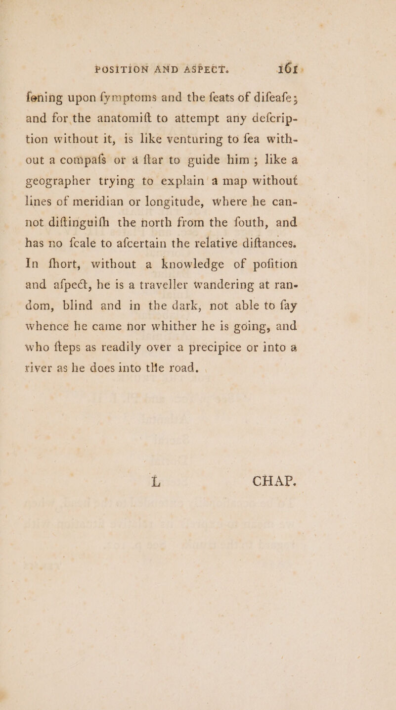 fening upon fymptoms and the feats of difeafe ; and for the anatomift to attempt any defcrip- tion without it, is like venturing to fea with- out a compafs or a ftar to guide him; like a geographer trying to explain a map without lines of meridian or longitude, where he can- not diftinguifh the north from the fouth, and has no fcale to afcertain the relative diftances. In fhort, without a knowledge of pofition and afpect, he is a traveller wandering at rane dom, blind and in the dark, not able to fay whence he came nor whither he is going, and who fteps as readily over a precipice or into a river as he does into tHe road. | L oO OVAP: