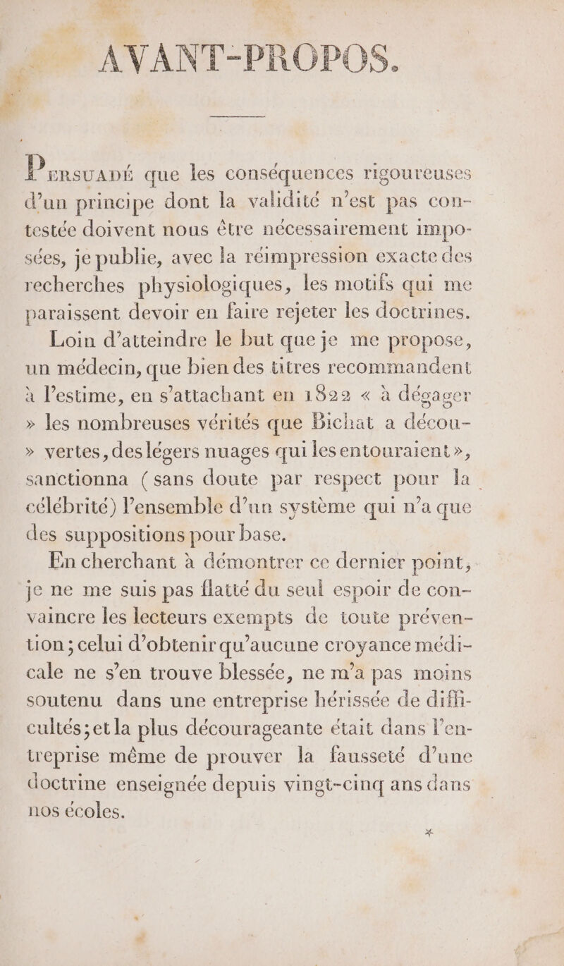 M e.. LOIPE LOS Dinsuant que les conséquences rigoureuses d’un principe dont la validité n’est pas con- testée doivent nous être nécessairement Impo- sées, je publie, avec la réimpression exacte des recherches physiologiques, les motifs qui me paraissent devoir en faire rejeter les doctrines, Loin d'atteindre le but que je me propose, un médecin, que bien des titres recommandent à l'estime, en s’attachant en 1822 « à dégager &gt; les nombreuses vérités que Bichat a décou- &gt;» vertes, des légers nuages qui lesentouraient», sanctionna (sans doute par respect pour la célébrité) l’ensemble d’un système qui n’a que des suppositions pour base. En cherchant à démontrer ce dernier point, je ne me suis pas flatté du seul espoir de con- vaincre les lecteurs exempts de toute préven- ton ; celui d'obtenir qu'aucune croyance médi- cale ne s’en trouve blessée, ne m’a pas moins soutenu dans une entreprise hérissée de difi- cultés ;et la plus décourageante était dans l'en- treprise même de prouver la fausseté d’une doctrine enseignée depuis vingt-cinq ans dans nos écoles. x