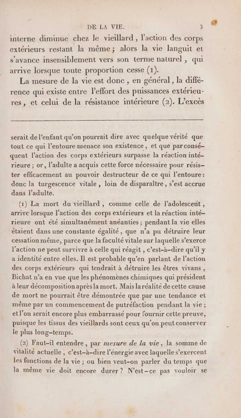 interne diminue chez le vieillard , Paction des corps extérieurs restant la même; alors la vie languit et s’avance insensiblement vers son terme naturel, qui arrive lorsque toute proportion cesse (1). La mesure de la vie est donc , en général , la diffé- rence qui existe entre l'effort des puissances extérieu- res, et celui de la résistance intérieure (2). L’excés serait de l’enfant qu’on pourrait dire avec quelque vérité que tout ce qui l’entoure menace son existence ver que par consé— quent l’action des corps extérieurs surpasse la réaction inte- rieure ; or, l'adulte a acquis cette force récessaire pour résis- ter efficacement au pouvoir destructeur de ce qui l’entoure : donc la turgescence vitale, loin de disparaître , s’est accrue dans l'adulte. (1) La mort du vieillard , comme celle de l’adolescent , arrive lorsque l’action des corps extérieurs et la réaction inté- rieure ont été simultanément anéanties ; pendant la vie elles étaient dans une constante égalité, que n’a pu détruire leur cessation même, parce que la faculié vitale sur laquelle s’exerce l’action ne peut survivre à celle qui réagit , c’est-à-dire qu’il y a identité entre elles. Il est probable qu’en parlant de l’action des corps extérieurs qui tendrait à détruire les êtres vivans, Bichat n’a en vue que les phénomenes chimiques qui président _à leur décomposition apres la mort. Mais laréalite de cette cause de mort ne pourrait être démontrée que par une tendance et même par un commencement de putréfaction pendant la vie ; et l’on serait encore plus embarrassé pour fournir cette preuve, puisque les tissus des vieillards sont ceux qu’on peut conserver le plus long-temps. (2) Faut-il entendre , par mesure de la vie, la somme de vitalité actuelle, c’est-à-dire l’énergie avec laquelle s’exercent les fonctions de la vie ; ou bien veut-on parler du temps que la même vie doit encore durer? N’est-ce pas vouloir se