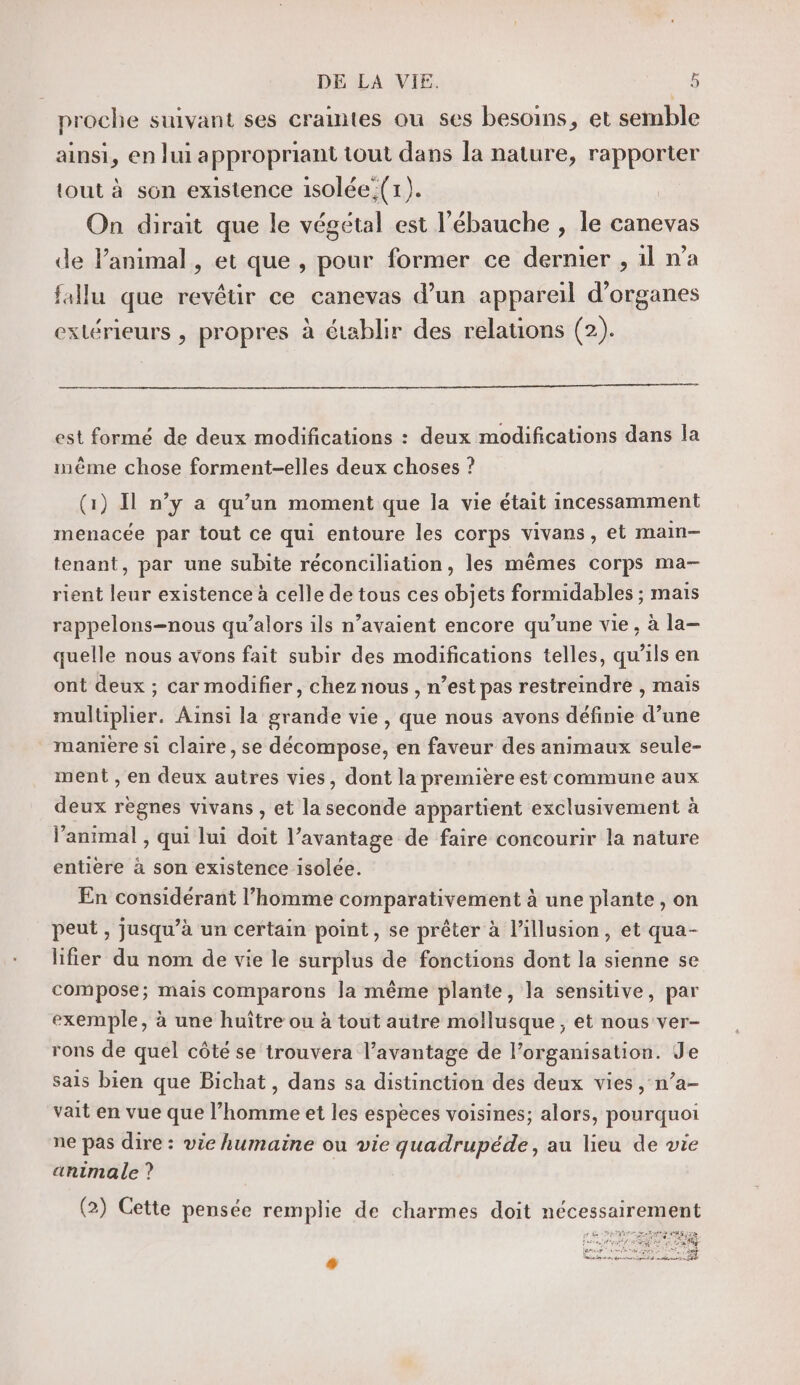 proche suivant ses craintes ou ses besoins, et semble ainsi, en lui appropriant tout dans la nature, rapporter tout à son existence isolée;(1). On dirait que le végétal est l’ébauche , le canevas de lPanimal , et que , pour former ce dernier , il n’a fallu que revêtir ce canevas d’un appareil d'organes extérieurs , propres à établir des relations (2). est formé de deux modifications : deux modifications dans la mème chose forment-elles deux choses ? (1) Il n’y a qu’un moment que la vie était incessamment menacée par tout ce qui entoure les corps vivans, et main— tenant, par une subite réconciliation, les mêmes corps ma- rient leur existence à celle de tous ces objets formidables ; mais rappelons=nous qu’alors ils n’avaient encore qu’une vie, à la- quelle nous avons fait subir des modifications telles, qu’ils en ont deux ; car modifier, chez nous , n’est pas restreindre , mais mulüplier. Ainsi la grande vie, que nous avons définie d’une manière si claire, se décompose, en faveur des animaux seule- ment , en deux autres vies, dont la première est commune aux deux règnes vivans , et la seconde appartient exclusivement à l’animal , qui lui doit l’avantage de faire concourir la nature entière à son existence isolée. En considérant l’homme comparativement à une plante , on peut, jusqu’à un certain point, se prêter à l'illusion, et qua- lifier du nom de vie le surplus de fonctions dont la sienne se compose; mais comparons la même plante, la sensitive, par exemple, à une huître ou à tout autre mollusque , et nous ver- rons de quel côté se trouvera l’avantage de l’organisation. Je sais bien que Bichat, dans sa distinction des deux vies , n’a- vait en vue que l’homme et les espèces voisines; alors, pourquoi ne pas dire : vie humaine ou vie quadrupéde, au lieu de vie animale ? (2) Cette pensée remplie de charmes doit nécessairement