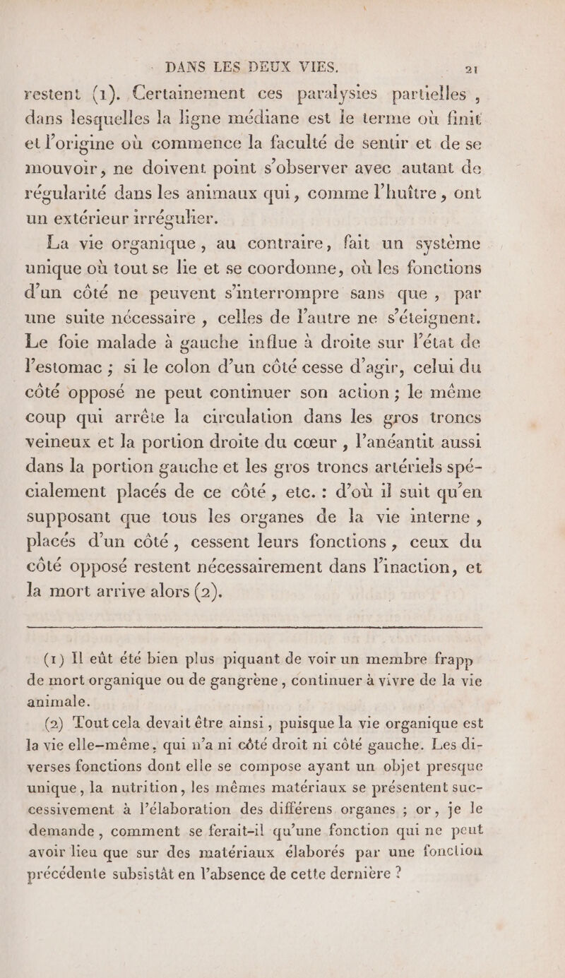 restent (1). Certamement ces paralysies partielles , dans lesquelles la ligne médiane est le terme où finit et l’origine où commence la faculté de senur et de se mouvoir, ne doivent point s’observer avec autant de récularité dans les animaux qui, comme l’huître , ont un extérieur irrégulier. La vie organique, au contraire, fait un système unique où tout se lie et se coordonne, où les fonctions d’un côté ne peuvent s’'interrompre Sans que, par une suite nécessaire , celles de l'autre ne s’éteignent. Le foie malade à gauche influe à droite sur Pétat de lestomac ; si le colon d’un côté cesse d'agir, celui du côté opposé ne peut conunuer son action ; le même coup qui arrête la circulation dans les gros troncs veineux et la poruon droite du cœur , l’anéantut aussi dans la portion gauche et les gros troncs artériels spé- cialement placés de ce côté, etc. : d’où il suit qu’en supposant que tous les organes de la vie interne, placés d’un côté, cessent leurs fonctions, ceux du côté opposé restent nécessairement dans linacüon, et la mort arrive alors (2). (1) I eût été bien plus piquant de voir un membre frapp de mort organique ou de gangrèene, continuer à vivre de la vie animale. (2) Tout cela devait être ainsi, puisque la vie organique est la vie elle-même, qui n’a n1 côté droit n1 côté gauche. Les di- verses fonctions dont elle se compose ayant un objet presque unique, la nutrition, les mêmes matériaux se présentent suc- cessivement à l’élaboration des différens organes ; or, je le demande, comment se ferait-il qu’une fonction qui ne peut avoir lieu que sur des matériaux élaborés par une fonclion précédente subsistât en l’absence de cette dernière ?