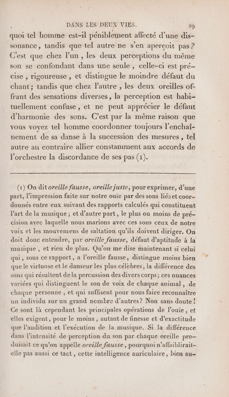 quoi tel homme est-il péniblement affecté d’une dis- sonance, tandis que tel autre ne s’en aperçoit pas ? C’est que chez l’un , les deux perceptions du même son se confondant dans une seule , celle-ci est pré- cise , rigoureuse , et distingue le moindre défaut du chant; tandis que chez autre , les deux oreilles of- frant des sensations diverses, la perception est habi- tuellement confuse , et ne peut apprécier le défaut d'harmonie des sons. C’est par la même raison que vous voyez tel homme coordonner toujours l’enchai- nement de sa danse à la succession des mesures , tel autre au contraire allier constamment aux accords de l'orchestre la discordance de ses pas (1). (1) On dit oreille fausse, oreille juste, pour exprimer, d’une part, l'impression faite sur notre ouie par des sons liés et coor- donnés entre eux suivant des rapports calculés qui constituent l’art de la musique ; et d’autre part, le plus ou moins de pré- cision avec laquelle nous marions avec ces sons ceux de notre voix et les mouvemens de saltation qu’ils doivent diriger. On doit donc entendre, par oreille fausse, défaut d’aptitude à la musique , et rien de plus. Qu’on me dise maintenant si celui qui, sous ce rapport, a l'oreille fausse, distingue moins bien que le virtuose et le danseur les plus célebres, la différence des sons qui résultent dela percussion des divers corps ; ces nuances variées qui distinguent le son de voix de chaque animal, de chaque personne , et qui suffisent pour nous faire reconnaître un individu sur un grand nombre d’autres? Non sans doute ! Ce sont là cependant les principales opérations de l’ouie , et elles exigent, pour le moins , autant de finesse et d’exactitude que l’audition et l'exécution de la musique. Si la différence dans l’intensité de perception du son par chaque oreille pro- duisait ce qu’on appelle oreille fausse , pourquoi n’affaiblirait- elle pas aussi ce tact, cette intelligence auriculaire, bien au—