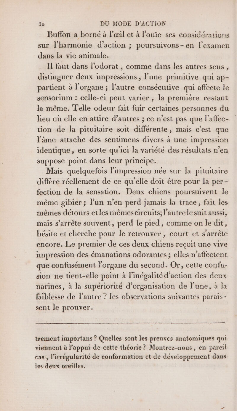 Buffon a borné à l'œil et à l’ouie ses considérations sur l’harmonie d'action ; poursuivons-en l'examen dans la vie animale. IL faut dans l’odorat , comme dans les autres sens , distinguer deux impressions , l’une primitive qui ap- partient à l'organe ; l’autre consécutive qui affecte le sensorium : celle-ci peut varier , la première restant la même. Telle odeur fait fuir certaines personres du lieu où elle en atüre d’autres ; ce n’est pas que l’affec- tion de la pituitaire soit différente, mais c’est que l’âime attache des sentimens divers à une impression identique, en sorte qu'ici la variété des résultats n’en suppose point dans leur principe. Mais quelquefois impression née sur la pituitaire diffère réellement de ce qu’elle doit être pour la per- fection de la sensation. Deux chiens poursuivent le même gibier ; l’un n’en perd jamais la trace, fait les mêmes détours et les mêmes circuits; l’autrele suit aussi, mais s'arrête souvent, perd le pied, comme on le dit, hésite et cherche pour le retrouver , court et s'arrête encore. Le premier de ces deux chiens recoit une vive impression des émanations odorantes ; elles n’affectent que confusément l'organe du second. Or, cette confu- sion ne üent-elle point à linégalité d’acuon des deux narines, à la supériorité d’organisation de l’une, à Ja faiblesse de l’autre ? les observauons suivantes parais - sent le prouver. trement importans ? Quelles sont les preuves anatomiques qui viennent à l’appui de cette théorie? Montrez-nous , en pareil cas , l’irrégularité de conformation et de développement dans les deux oreilles.