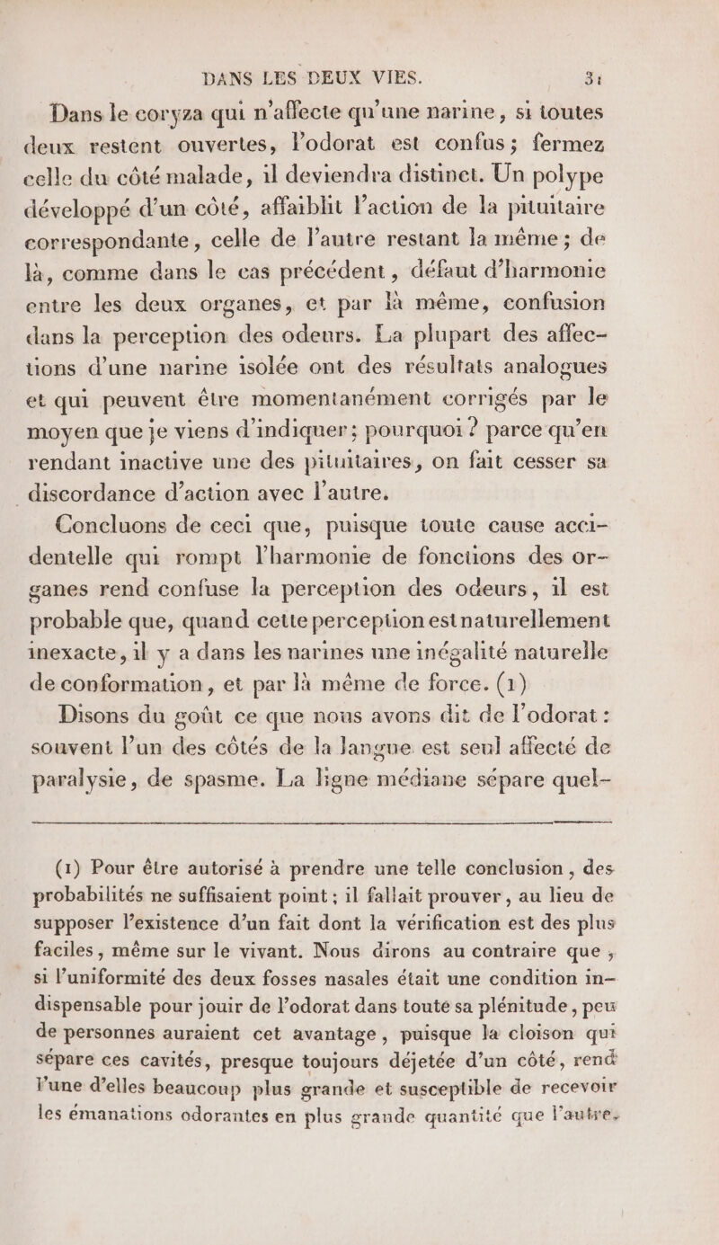 Dans le coryza qui n’affecte qu'une narine, si toutes deux restent ouvertes, lodorat est confus; fermez celle du côté malade, 1l deviendra distinet. Un polype développé d’un côté, affaiblit Pacuon de la prunitaire correspondante, celle de l’autre restant la même; de là, comme dans le cas précédent, défaut d’harmomie entre les deux organes, et par à même, confusion dans la perception des odeurs. La plupart des affec- tions d’une narine isolée ont des résultats analogues et qui peuvent être momentanément corrigés par le moyen que je viens d'indiquer; pourquoi ? parce qu’en rendant inactive une des pituitaires, on fait cesser sa _discordance d’action avec l’autre. Concluons de ceci que, puisque toute cause acci- dentelle qui rompt l'harmonie de foncuons des or- ganes rend confuse la perception des odeurs, 1l est probable que, quand cette perception estnaturellement inexacte, 1l y a dans les narines une inégalité naturelle de conformation, et par là même de force. (1) Disons du goût ce que nous avons dit de l’odorat : souvent l’un des côtés de la langue est seul affecté de paralysie, de spasme. La ligne médiane sépare quel- a memes (1) Pour être autorisé à prendre une telle conclusion , des probabilités ne suffisaient point ; il fallait prouver , au lieu de supposer l’existence d’un fait dont la vérification est des plus faciles, même sur le vivant. Nous dirons au contraire que , si l’uniformité des deux fosses nasales était une condition in- dispensable pour jouir de l’odorat dans toute sa plénitude, peu de personnes auraient cet avantage, puisque la cloison qui sépare ces cavités, presque toujours déjetée d’un côté, rend l’une d’elles beaucoup plus grande et susceptible de recevoir les émanations odorantes en plus grande quantité que l’autre,