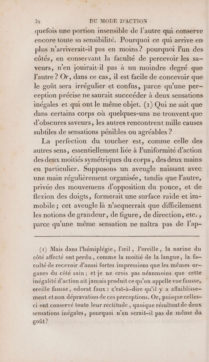 quefois une portion insensible de l’autre qui conserve encore toute sa sensibilité. Pourquoi ce qui arrive en plus n’arriverait-1l pas en moins ? pourquoi l’un des côtés, en conservant la faculté de percevoir les sa- veurs, n'en jouirait-il pas à un moindre degré que l'autre ? Or, dans ce cas, il est facile de concevoir que le goût sera irrégulier et confus, parce qu’une per- ception précise ne saurait succcéder à deux sensations inégales et qui ont le même objet. (1) Qui ne sait que dans certains corps où quelques-uns ne trouvent que d’obscures saveurs, les autres rencontrent mille causes subules de sensations pénibles ou agréables ? La perfection du toucher est, comme celle des autres sens, essentiellement liée à l’uniformité d’acuon des deux moitiés symétriques du corps , des deux mains en parüculer. Supposons un aveugle naissant avec une main réguhèrement organisée, tandis que l’autre, privée des mouvemens d'opposition du pouce, et de flexion des doigis, formerait une surface raide et im- mobile ; cet aveugle là n’acquerrait que difficilement les nouons de grandeur, de figure, de direction, etc. , parce qu’une même sensation ne naîtra pas de l’ap- (x) Mais dans l’hémiplégie, l'œil, loreille, la narine du côté affecté ont perdu , comme la moitié de la langue, la fa- culté de recevoir d’aussi fortes impressions que les mêmes or- ganes du côté sain; etje ne crois pas néanmoins que celte inégalité d’action ait jamais produit ce qu’on appelle vue fausse, oreille fausse , odorat faux : c’est-à-dire qu'il y a affaiblisse— ment etnon dépravation de ces perceptions. Or, puisque celles- ci ont conservé toute leur reclitude , quoique résultant de deux sensations inégales, pourquoi n’en serait-il pas de même du goût ?