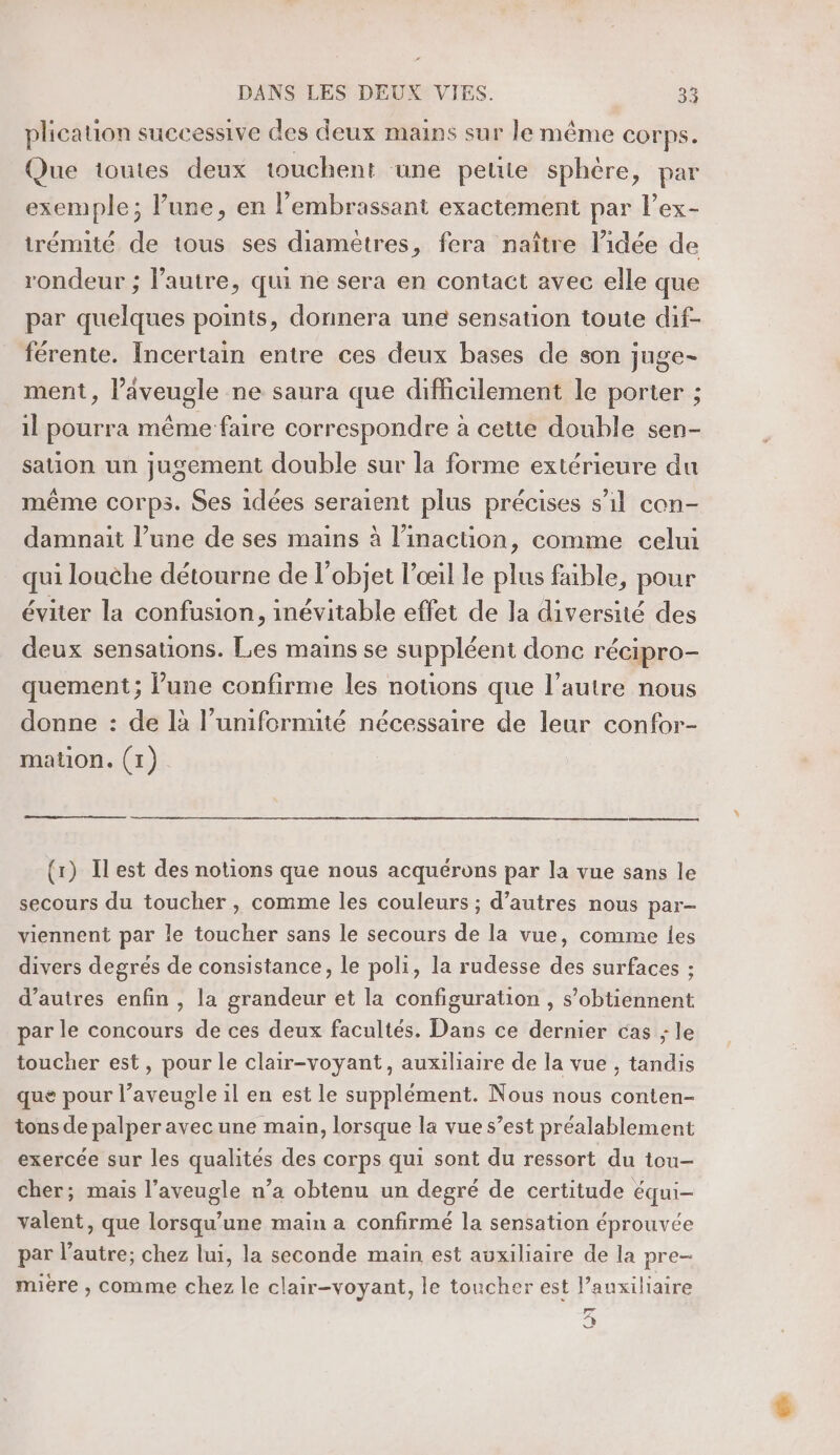 plication successive des deux mains sur le même corps. Que toutes deux touchent une peute sphère, par exemple; Pure, en l’embrassant exactement par l’ex- trémité de tous ses diamètres, fera naître l’idée de rondeur ; l’autre, qui ne sera en contact avec elle que par quelques points, donnera une sensation toute dif- férente. Incertain entre ces deux bases de son juge- ment, l’aveugle ne saura que difficilement le porter ; il pourra même-faire correspondre à cette double sen- sation un jugement double sur la forme extérieure du même corps. Ses idées seraient plus précises s’il con- damnait l’une de ses mains à linacüon, comme celui qui louche détourne de l’objet l'œil le plus faible, pour éviter la confusion, inévitable effet de la diversité des deux sensations. Les mains se suppléent donc récipro- quement; Pune confirme les notions que l’autre nous donne : de là l’umiformité nécessaire de leur confor- mation. (1) (1) Ilest des notions que nous acquérons par la vue sans le secours du toucher, comme les couleurs ; d’autres nous par- viennent par le toucher sans le secours de la vue, comme les divers degrés de consistance, le poli, la rudesse des surfaces ; d’autres enfin , la grandeur et la configuration , s’obtiennent par le concours de ces deux facultés. Dans ce dernier cas ; le toucher est, pour le clair-voyant, auxiliaire de la vue , tandis que pour l’aveugle il en est le supplément. Nous nous conten- tons de palper avec une main, lorsque la vue s’est préalablement exercée sur les qualités des corps qui sont du ressort du tou- cher; mais l’aveugle n’a obtenu un degré de certitude équi- valent, que lorsqu'une main a confirmé la sensation éprouvée par l’autre; chez lui, la seconde main est auxiliaire de la pre- mire , comme chez le clair-voyant, le toucher est l’auxiliaire (æà