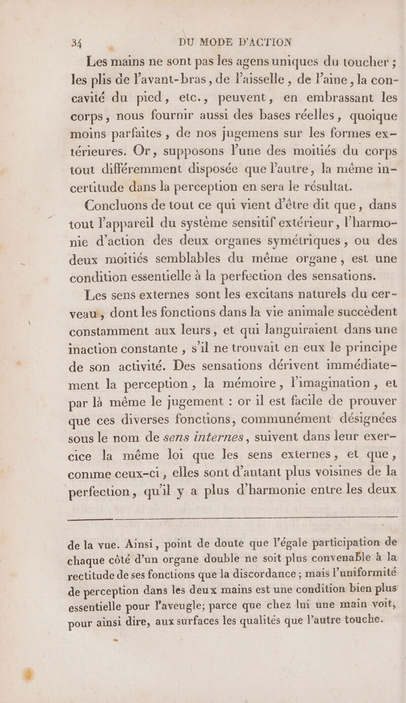 Les mains ne sont pas les agens uniques du toucher ; les plis de lavant-bras , de Paisselle , de laine , la con- cavité du pied, eic., peuvent, en embrassant les corps, nous fournir aussi des bases réelles, quoique moins parfaites , de nos jugemens sur les formes ex- térieures. Or, supposons l’une des moités du corps tout différemment disposée que l’autre, la même in- certitude dans la perception en sera le résultat. Concluons de iout ce qui vient d’être dit que, dans tout l'appareil du système sensitif extérieur , l'harmo- nie d’acuon des deux organes symétriques , ou des deux moitiés semblables du même organe, est une condition essentielle à la perfection des sensations. Les sens externes sont les excitans naturels du cer- veau, dont les fonctions dans la vie animale succèdent constamment aux leurs, et qui languiraient dans une inacüon constante , s’il ne trouvait en eux le principe de son activité. Des sensations dérivent immédiate- ment la perception, la mémoire, l'imagination, et par là même le jugement : or il est facile de prouver que ces diverses fonctions, communément désignées sous le nom de sens internes, suivent dans leur exer- cice la même loi que les sens externes, et que, comme ceux-ci, elles sont d’autant plus voisines de la perfection, qu'il y a plus d'harmonie entre les deux de la vue. Ainsi, point de doute que l’égale participation de chaque côté d’un organe double ne soit plus convenable à la rectitude de ses fonctions que la discordance ; mais l’uniformité de perception dans les deux mains est une condition bien plus essentielle pour laveugle; parce que chez lui une main voit, pour ainsi dire, aux surfaces les qualités que l’autre touche. ..