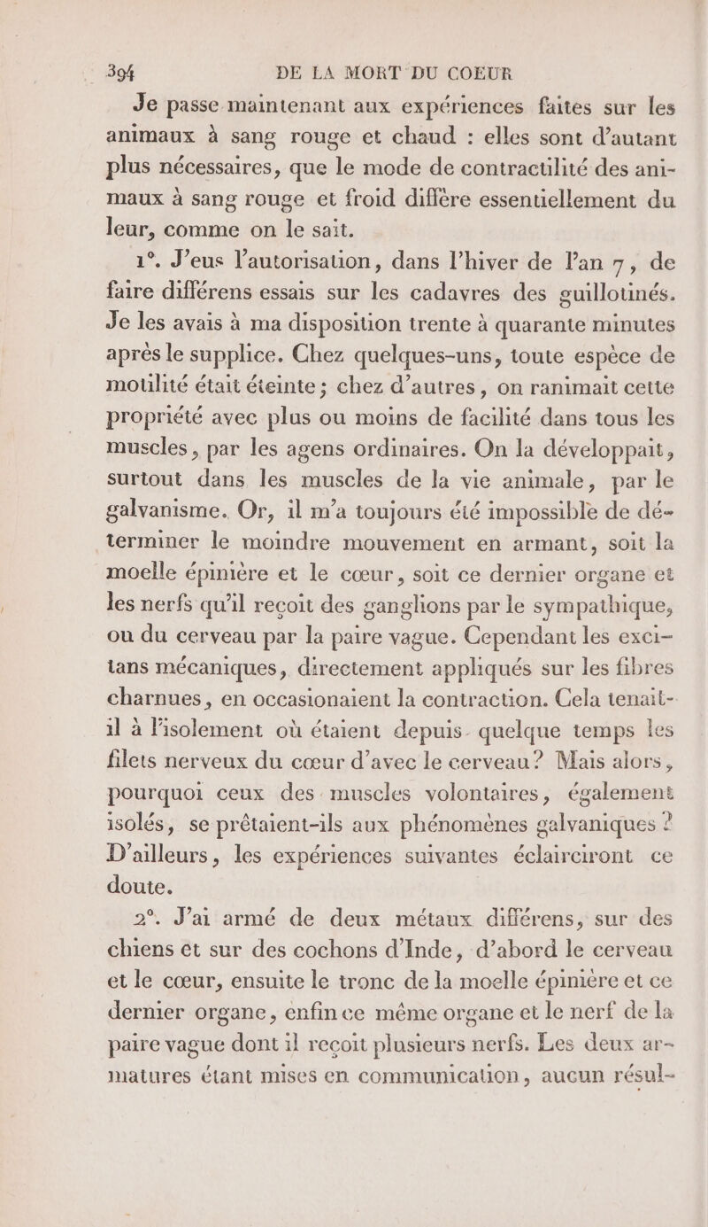 Je passe mamtenant aux expériences faites sur les animaux à sang rouge et chaud : elles sont d’autant plus nécessaires, que le mode de contractilité des ani- maux à sang rouge et froid diffère essentiellement du leur, comme on le sait. 1°. J’eus l’autorisauon, dans l’hiver de l’an 7, de faire différens essais sur les cadavres des guillotinés. Je les avais à ma disposition trente à quarante minutes aprés le supplice. Chez quelques-uns, toute espèce de motlité était éteinte ; chez d’autres, on ranimait cette propriété avec plus ou moins de facilité dans tous les muscles , par les agens ordinaires. On la développait, surtout dans les muscles de la vie animale, par le galvanisme. Or, il m’a toujours été impossible de dé- terminer le moindre mouvement en armant, soit la moelle épinière et le cœur, soit ce dernier organe et les nerfs qu'il recoit des ganglions par le sympathique, ou du cerveau par la paire vague. Cependant les exei- ians mécaniques, directement appliqués sur les fibres charnues , en occasionaient la contraction. Cela tenait- il à l'isolement où étaient depuis. quelque temps les filets nerveux du cœur d’avec le cerveau? Mais alors, pourquoi ceux des muscles volontaires, également isolés, se prêtaient-ils aux phénomènes galvaniques ? D'ailleurs, les expériences suivantes éclairciront ce doute. 2°. J’ai armé de deux métaux diflérens, sur des chiens et sur des cochons d'Inde, d’abord le cerveau et le cœur, ensuite le tronc de la moelle épinière et ce dermier organe, enfin ce même organe et le nerf de la paire vague dont il recoit plusieurs nerfs. Les deux ar- natures étant mises en communication, aucun résul-