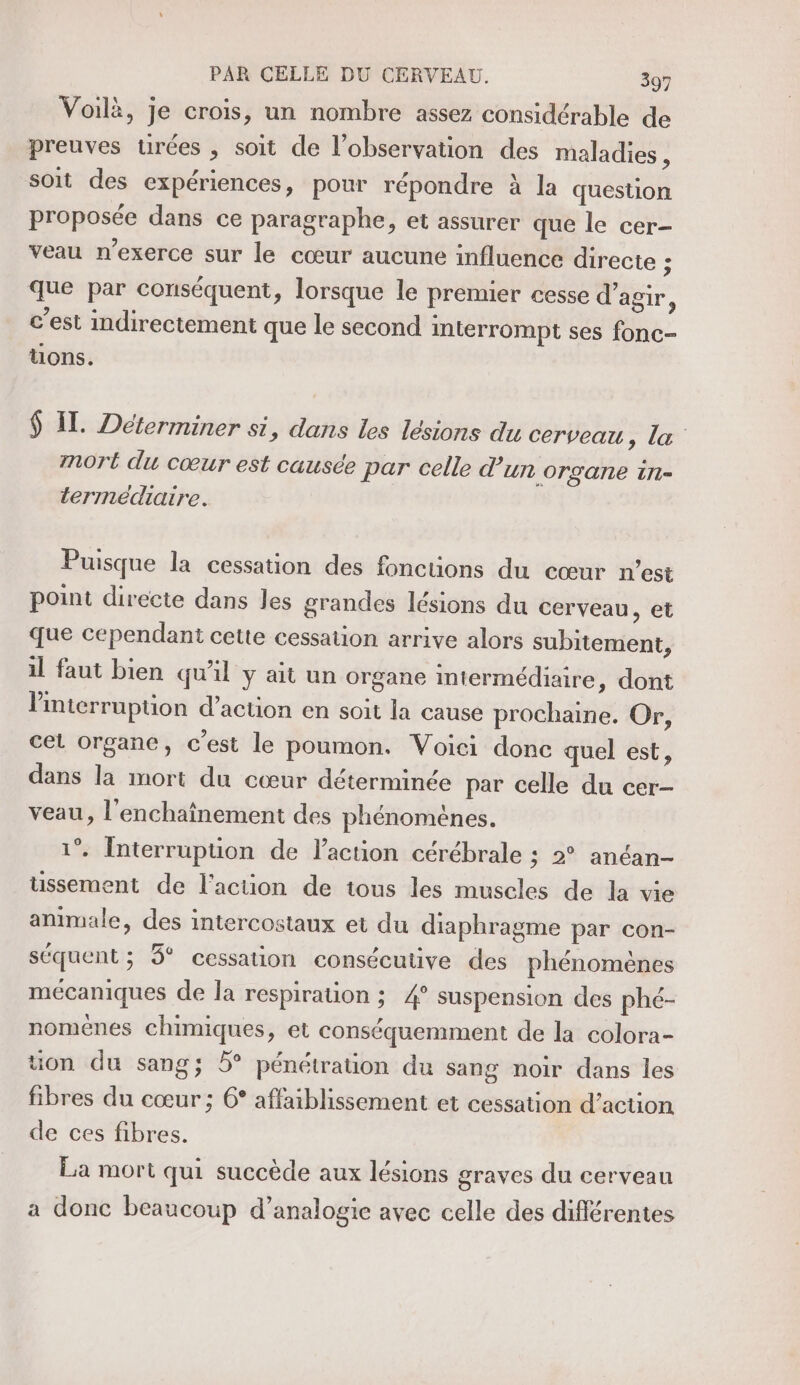 Voilà, je crois, un nombre assez considérable de . » e 9 e ® preuves urées , soit de l'observation des maladies, soit des expériences, pour répondre à la question proposée dans ce paragraphe, et assurer que le cer- veau n’exerce sur le cœur aucune influence directe ; que par conséquent, lorsque le premier cesse d'agir, c’est indirectement que le second interrompt ses fonc- uons. $ IT. Déterminer si, dans les lésions du cerveau, la mort du cœur est causée par celle d un organe 1Tl= termédiaire. Puisque la cessation des fonctions du cœur n’est point directe dans les grandes lésions du cerveau, et que cependant cette cessation arrive alors subitement, il faut bien qu'il ÿ ait un organe intermédiaire, dont Pinterruption d'action en soit la cause prochaine. Or, cel organe, c’est le poumon. Voiei donc quel est, dans la mort du cœur déterminée par celle du cer- veau, l’enchaînement des phénomènes. 1. Interruption de l'action cérébrale : 2 anéan- tussement de l'action de tous les muscles de la vie animale, des intercostaux et du diaphragme par con- séquent ; 3° cessation consécutive des phénomènes mécaniques de la respiration ; 4° suspension des phé- noménes chimiques, et conséquemment de la colora- üon du sang; 5° pénétration du sang noir dans les fibres du cœur ; 6° affaiblissement et cessation d’action de ces fibres. La mort qui succède aux lésions graves du cerveau a donc beaucoup d’analogie avec celle des différentes