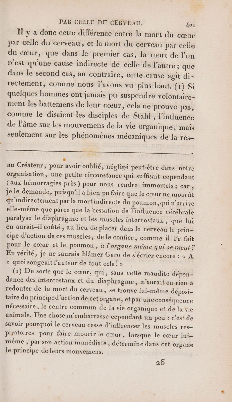 Il y a donc cette différence entre la mort du cœur par celle du cerveau , et la mort du cerveau par celle du cœur, que dans le premier cas, la mort de l’un n'est qu'une cause indirecte de celle de l’autre ; que dans le second cas, au contraire, cette cause agit di- rectement, comme nous l'avons vu plus haut. (1) Si quelques hommes ont jamais pu suspendre volontaire ment les battemens de leur cœur, cela ne prouve pas, comme le disaient les disciples de Stahl , l'influence de l’âme sur les mouvemens de la vie organique, mais seulement sur les phénomènes mécaniques de la res | L2 au Créateur, pour avoir oublié, négligé peut-être dans notre organisation, une petite circonstance qui suffisait cependant (aux hémorragies près) pour nous rendre immortels ; car, je le demande, puisqu'il a bien pu faire que le cœur ne mourût qu'indirectement par la mortindirecte du poumon, qui n’arrive elle-même que parce que la cessation de l'influence cérébrale paralyse le diaphragme et les muscles intercostaux , que lui en aurait-il coûté , au lieu de placer dans le cerveau le prin- cipe d’action de ces muscles, de le confier &gt; comme il l’a fait pour le cœur et le poumon , à l'organe méme qui se meut ? En vérité, je ne saurais blâmer Garo de s’écrier encore : « A » quoi songeait l’auteur de tout cela! » (1) De sorte que le cœur, qui, sans cette maudite dépen- dance des intercostaux et du diaphragme, n’auraiteurien à redouter de la mort du cerveau » Se trouve lui-même déposi- taire du principe d’action de cet organe, etpar une conséquence nécessaire, le centre commun de la vie organique et de la vie animale. Une chose m’embarrasse cependant un peu : c’est de savoir pourquoi le cerveau cesse d’influencer les muscles res— piratoires pour faire mourir le cœur, lorsque le cœur lui- même , par son action immédiate , détermine dans cet organe je principe de leurs mouvemens. 26