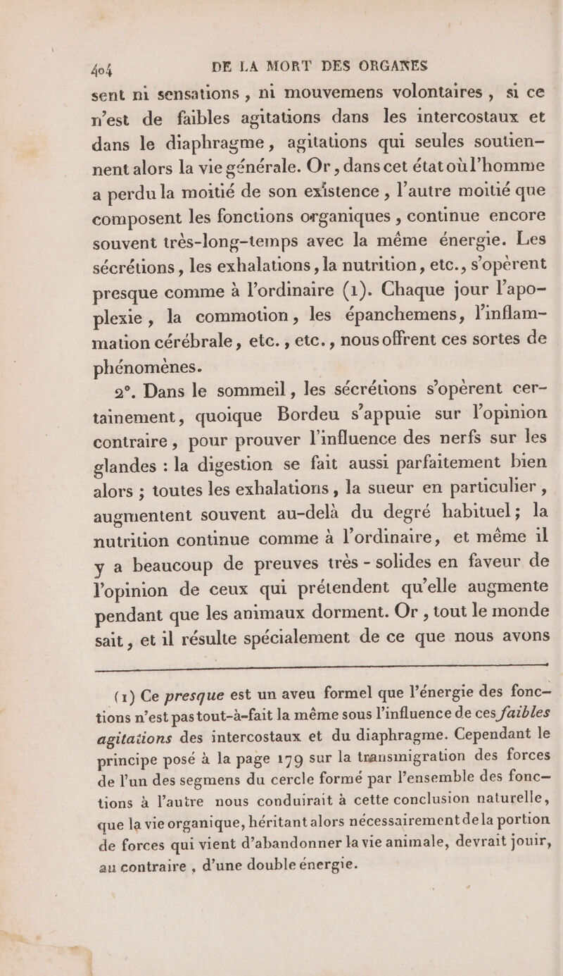 sent mi sensations , ni mouvemens volontaires, si ce n’est de faibles agitauons dans les intercostaux et dans le diaphragme, agitations qui seules soutien nent alors la vie générale. Or , dans cet étatoù l’homme a perdu la moitié de son existence, l’autre moitié que composent les fonctions organiques , continue encore souvent très-long-temps avec la même énergie. Les sécrétions, les exhalations , la nutrition, etc., s’operent presque comme à l'ordinaire (1). Chaque jour l’apo- plexie, la commouon, les épanchemens, l’inflam- mation cérébrale, etc. , etc., nousoffrent ces sortes de phénomènes. 2°. Dans le sommeil , les sécréuons s’opérent cer- tainement, quoique Bordeu s'appuie sur lopinion contraire, pour prouver l'influence des nerfs sur les glandes : la digestion se fait aussi parfaitement bien alors ; toutes les exhalations, la sueur en parüculer , augmentent souvent au-delà du degré habituel; la nutrition continue comme à l’ordinaire, et même 1l y a beaucoup de preuves très - solides en faveur de Vopinion de ceux qui prétendent qu’elle augmente pendant que les animaux dorment. Or , tout le monde sait , et il résulte spécialement de ce que nous avons PR (x) Ce presque est un aveu formel que l'énergie des fonc tions n’est pastout-à-fait la même sous l'influence de ces faibles agitations des intercostaux et du diaphragme. Cependant le principe posé à la page 179 sur la transmigration des forces de l’un des segmens du cercle formé par l’ensemble des fonc tions à l’autre nous conduirait à cette conclusion naturelle, que la vie organique, héritant alors nécessairement dela portion de forces qui vient d'abandonner la vie animale, devrait jouir, au contraire , d’une double énergie.