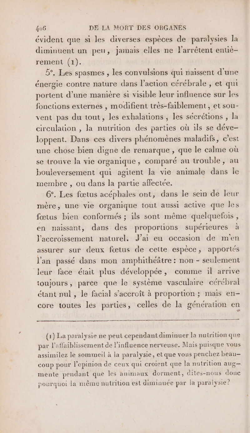 évident que si les diverses espèces de paralysies la diminuent un peu, jamais elles ne larrêtent entiè- rement (1). 5°, Les spasmes , les convulsions qui naissent d’une énergie contre nature dans l’action cérébrale , et qui portent d’une mamére si visible leur influence sur les fonctions externes , modifient très-faiblement , et sou- vent pas du tout, les exhalations , les sécrétions , la circulation , la nutrition des parties où 1ls se déve- loppent. Dans ces divers phénomènes maladifs, c’est une chose bien digne de remarque , que le calme où se trouve la vie organique, comparé au trouble, au bouleversement qui agitent la vie animale dans Île membre , ou dans la partie affectée. G°. Les fœtus acéphales ont, dans le sein de leur mère, une vie Organique tout aussi active que les fœtus bien conformés ; ils sont même quelquefois , en naissant, dans des proportions supérieures à l'accroissement naturel. J’ai eu occasion de m'en assurer sur deux fœtus de cette espèce, apportés l'an passé dans mon amphithéâtre : non - seulement leur face était plus développée, comme il arrive toujours, parce que le système vasculaire cérébral étant nul , le facial s’accroît à proportion; mais en- core toutes lés parues, celles de la génération en ce es (x) La paralysie ne peut cependant diminuer la nutrition que par l'aflaiblissement de l'influence nerveuse. Mais puisque vous assimilez le sommeil à la paralysie, et que vous penchez beau— coup pour l’opinion de ceux qui croient que la nutrition aug— mente pendant que Îles animaux dorment, dites-nous donc pourquoi la même nutrition est diminuée par la paralysie?