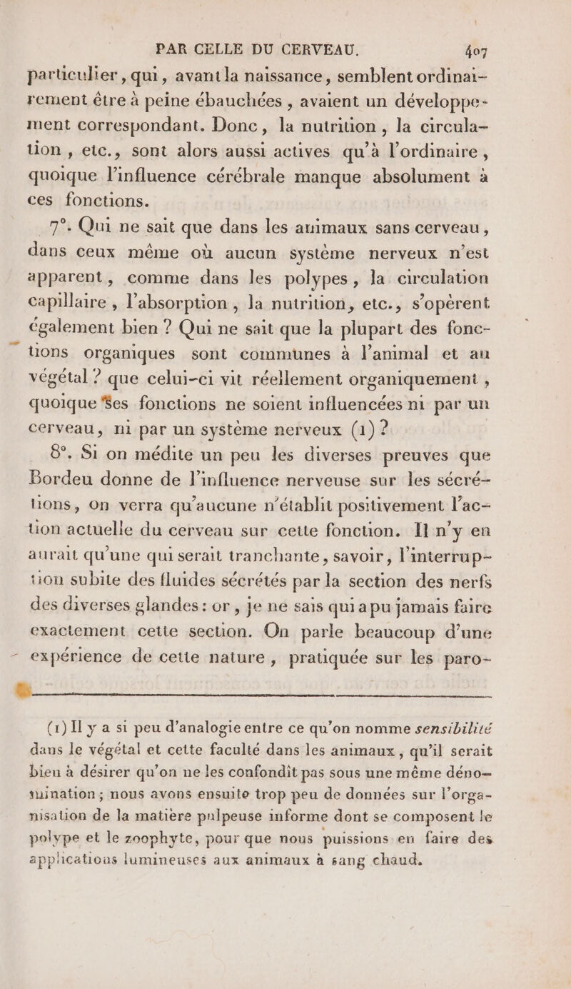 parüculier , qui, avant la naïssance, semblent ordinai- rement être à peine ébauchées , avaient un développe- ruent correspondant. Donc, la nutriuon, la circula- tion , etc., sont alors aussi actives qu’à l'ordinaire, quoique l’influence cérébrale manque absolument à ces fonctions. 7°. Qui ne sait que dans les animaux sans cerveau, dans ceux même où aucun système nerveux n’est apparent, comme dans les polypes, la circulation capillaire , l'absorption , la nutrition, etc., s’opèrent également bien ? Qui ne sait que la plupart des fonc- _ tions organiques sont communes à l'animal et au végétal ? que celui-ci vit réellement organiquement , quoique $es fonctions ne soient influencées ni par un cerveau, ni par un système nerveux (1) ? 8°. Si on médite un peu les diverses preuves que Bordeu donne de l'influence nerveuse sur les sécré- lions, On verra qu'aucune n'établit positivement l’ac- ton actuelle du cerveau sur cette fonction. Il n’y en aurait qu'une qui serait tranchante, savoir, l’interrup- tion subite des fluides sécrétés par la section des nerfs des diverses glandes: or, je ne sais qui a pu jamais faire exactement cette section. On parle beaucoup d’une - expérience de cette nature, pratiquée sur les paro- (1) I y a si peu d’analogie entre ce qu’on nomme sensibilité dans le végétal et cette faculté dans les animaux, qu’il serait bien à désirer qu’on ne les confondit pas sous une même déno- suination; nous avons ensuite trop peu de données sur l’orga- nisation de la matière pnlpeuse informe dont se composent le polype et le zoophyte, pour que nous puissions en faire des applications lumineuses aux animaux à sang chaud,