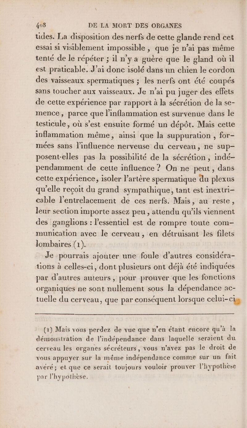 udes. La disposition des nerfs de cette glande rend cet essai si visiblement impossible , que je n’ai pas même tenté de le répéter ; 1l n’y a guére que le gland où il est praticable. J’ai donc isolé dans un chien le cordon des vaisseaux spermatiques ; les nerfs ont été coupés sans toucher aux vaisseaux. Je n’ai pu juger des effets de cette expérience par rapport à la sécrétion de la se- mence, parce que l’inflammauon est survenue dans le testicule, où s’est ensuite formé un dépôt. Mais cette inflammation même, ainsi que la suppuration , for- mées sans l'influence nerveuse du cerveau, ne sup- posent-elles pas la possibilité de la sécrétion, indé- pendamment de cette influence ? On ne peut, dans cette expérience, isoler l’artère spermatique du plexus qu’elle reçoit du grand sympathique, tant est inextri- cable l’entrelacement de ces nerfs. Mais, au reste, leur section importe assez peu , attendu qu'ils viennent des ganghons : l'essentiel est de rompre toute com- munication avec le cerveau , en détruisant les filets lombaires (1). Je pourrais ajouter une foule d’autres considéra- üons à celles-ci, dont plusieurs ont déjà été indiquées par d’autres auteurs , pour prouver que les foncuons organiques ne sont nullement sous la dépendance ac- tuelle du cerveau, que par conséquent lorsque celui-cig (1) Mais vous perdez de vue que n’en étant encore qu'à la démoustration de l’indépendance dans laquelle seraient du cerveau les organes sécréteurs, vous n’avez pas le droit de vous appuyer sur la même indépendance comme sur un fait avéré; et que ce serait toujours vouloir prouver l’hypothese par l’hypothese.