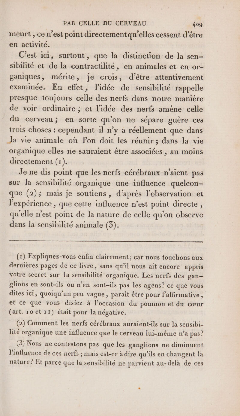 meurt , ce n’est point directement qu’elles cessent d’être en activité. C’est ici, surtout, que la distinction de la sen- sibilité et de la contractilité, en animales et en or- ganiques, mérite, je crois, d’être attentivement examinée. En eflet, l’idée de sensibilité rappelle presque toujours celle des nerfs dans notre manière de voir ordinaire ; et l’idée des nerfs amène celle du cerveau; en sorte qu’on ne sépare guère ces trois choses : cependant il n’y à réellement que dans Ja vie animale où l’on doit les réunir ; dans la vie organique elles ne sauraient être associées , au moins directement (1). Je ne dis point que les nerfs cérébraux n’aient pas sur la sensibilité organique une influence quelcon- que (2); mais je soutiens, d’après l’observation et l'expérience , que cette influence n’est point directe, qu'elle n’est point de la nature de celle qu’on observe dans la sensibilité animale (3). (1) Expliquez-vous enfin clairement ; car nous touchons aux dernieres pages de ce livre, sans qu’il nous ait encore appris votre secret sur la sensibilité organique. Les nerfs des gan— glions en sont-ils ou n’en sont-ils pas les agens? ce que vous dites ici, quoiqu’un peu vague, paraît être pour l’affirmative, et ce que vous disiez à l’occasion du poumon et du cœur (art. 10 et 11) était pour la négative. (2) Comment les nerfs cérébraux auraient-ils sur la sensibi- lité organique une influence que le cerveau lui-même n’a pas ? (3; Nous ne contestons pas que les ganglions ne diminuent l’influence de ces nerfs ; mais est-ce à dire qu'ils en changent la nature? Et parce que la sensibilité ne parvient au-delà de ces