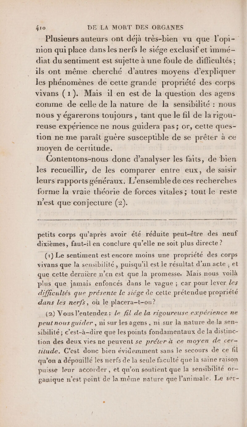 Plusieurs auteurs ont déjà très-bien vu que l'opi- nion qui place dans les nerfs le siége exclusif et immé- diat du sentiment est sujette à une foule de difficultés : ils ont même cherché d’autres moyens d'expliquer les phénomènes de cetie grande propriété des corps vivans (1). Mais il en est de la question des agens comme de celle de la nature de la sensibihité : nous nous y égarerons toujours , tant que le fil de la rigou- reuse expérience ne nous guidera pas; Or, cette ques- tion ne me paraît guére suscepüble de se prêter à ce moyen de certitude. Contentons-nous donc d’analyser les faits, de bien les recueillir, de les comparer entre eux, de saisir leurs rapports généraux. L'ensemble de ces recherches forme la vraie théorie de forces vitales ; tout le reste n’est que conjecture (2). CS petits corps qu'après avoir été réduite peut-être des neuf dixiemes, faut-il en conclure qu’elle ne soit plus directe ? (1) Le sentiment est encore moins une propriété des corps vivans que la sensibilité, puisqu'il est le résultat d’un acte , et que cette dernière n’en est que la promesse. Mais nous voilà plus que jamais enfoncés dans le vague ; car pour lever les difficultés que présente le siége de cette prétendue propriété dans les nerfs, où le placera-t-on? (2) Vous l’entendez: le fil de la rigoureuse expérience ne peut nous guider , ni sur les agens , ni sur la nature de la sen- sibilité ; c’est-à-dire que les points fondamentaux de la distinc- tion des deux vies ne peuvent se préler à ce moyen de cer- titude. C’est donc bien évidemment sans le secours de ce fil qu’on a dépouillé les nerfs de la seule faculté que la saine raison puisse leur accorder, et qu’on soutient que la sensibilité or- ganique n'est point de la même nature que l’animale. Le ser-