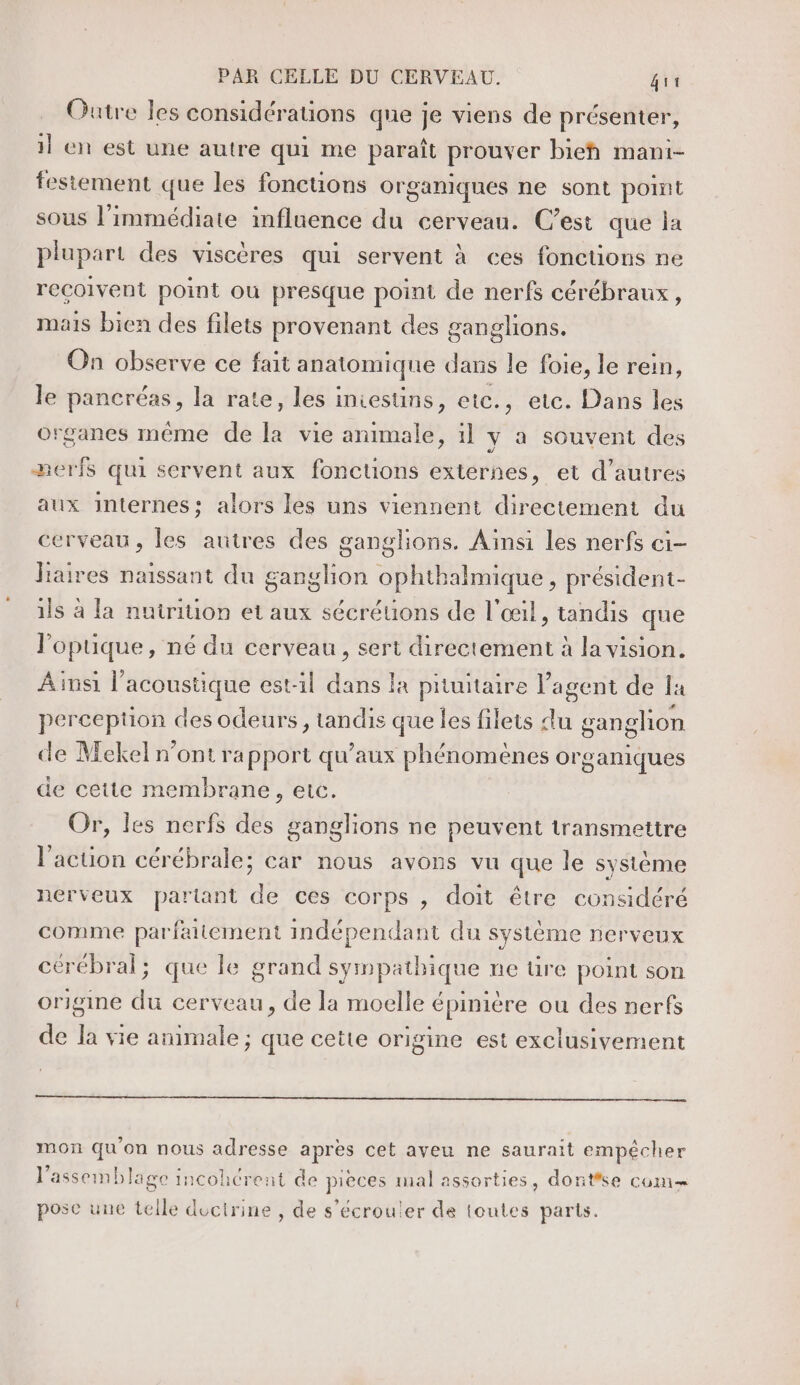 Outre les considérations que je viens de présenter, il en est une autre qui me paraît prouver bieñh mani- festement que les fonctions organiques ne sont point sous l’immédiate influence du cerveau. C’est que la plupart des viscères qui servent à ces fonctions ne reçoivent point ou presque point de nerfs cérébraux, mais bien des filets provenant des ganglions. On observe ce fait anatomique dars le foie, le rein, le pancréas, la rate, les iniestins, etc., etc. Dans les organes même de la vie animale, il y a souvent des 2erfs qui servent aux fonctions externes, et d’autres aux internes; alors les uns viennent directement du erveau, les autres des ganglions. Ainsi les nerfs ci- liaires naissant du son ophhalmique président- ils à la nutrition et aux sécréuons de l'œil, tandis que l’opuque, né du cerveau, sert directement à la vision. Ainsi | acoustique est-1l dans là priuitaire l'agent de la perception des odeurs, tandis que les filets du gan glion de Mekel n’ont rapport qu'aux phénomènes or ganiques de cette membrane, etc. Or, les nerfs des ganglions ne peuvent transmettre l'action cérébrale; car nous avons vu que le système nerveux partant de ces corps , doit être considéré comme parfaitement indépendant du système nerveux cérébral; que le grand sympathique ne üre point son origine du cerveau, de la moelle épinière ou des nerfs de Ja vie animale ; que cette origine est exclusivement mon qu'on nous adresse après cet aveu ne saurait empécher l’assemblago incohcrent de pieces mal assorties, dontse com pose une telle doctrine , de s’écrouler de toutes parts.