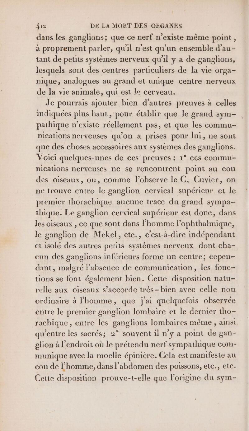 1 fa DE LA MORT DES ORGANES dans les ganglions; que ce nerf n’existe même point , à proprement parler, qu'il n’est qu’un ensemble d’au- tant de petits systèmes nerveux qu'il y a de ganglions, lesquels sont des centres particuliers de la vie orga- nique, analogues au grand et unique centre nerveux de la vie animale, qui est le cerveau. Je pourrais ajouter bien d’autres preuves à celles indiquées plus haut, pour établir que le grand sym- paihique n’existe réellement pas, et que les commu- nications nerveuses qu'on a prises pour lui, ne sont que des choses accessoires aux systèmes des ganglions. Voici quelques-unes de ces preuves : 1° ces commu- nications nerveuses ne se rencontrent point au cou des oïseaux, ou, comme l’observe le C. Cuvier, on ne trouve entre le ganglion cervical supérieur et le premier thorachique aucune trace du grand sympa- thique. Le ganglion cervical supérieur est donc, dans les oiseaux , ce que sont dans l’homme l’ophthalmique, le ganglion de Mekel, etc., c’est-à-dire mdépendant et isolé des autres petits systèmes nerveux dont cha- cun des ganglions inférieurs forme un centre; cepen- dant, malgré l’absence de communicauon, les fonc- tions se font également bien. Cette disposition natu- relle aux oiseaux s’accorde très- bien avec celle non ordinaire à l’homme, que j'ai quelquefois observée entre le premier ganglion lombaire et le dernier tho- rachique, entre les ganglions lombaires même , ainsi. qu'entre les sacrés; 2° souvent il n’y a point de gan- glion à l'endroit où le prétendu nerf sympathique com- munique avec la moelle épinière. Cela est manifeste au cou de l’homme, dans l'abdomen des poissons, etc., etc. Cette disposition prouve-t-elle que l’origine du sym-