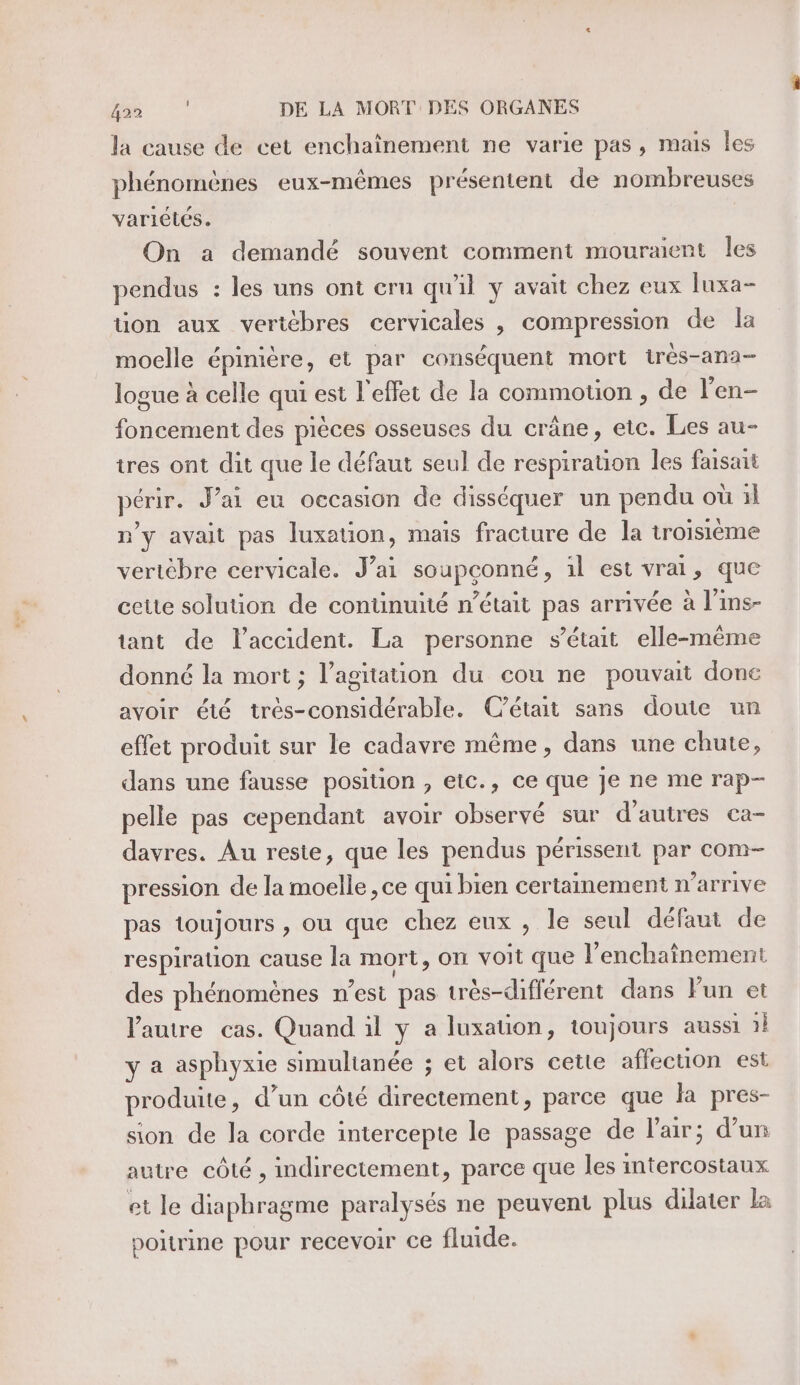 la cause de cet enchaïînement ne varie pas, mais les phénomènes eux-mêmes présentent de nombreuses variétés. On a demandé souvent comment mouræent les pendus : les uns ont cru qu'il y avait chez eux luxa- üon aux vertèbres cervicales , compression de la moelle épinière, et par conséquent mort trés-ana- logue à celle qui est l'effet de la commotion , de l’'en- foncement des pièces osseuses du crâne, etc. Les au- tres ont dit que le défaut seul de respiration les faisait périr. J’ai eu occasion de disséquer un pendu où il n'y avait pas luxation, mais fracture de la troisième vertèbre cervicale. J’ai soupçonné, àl est vrai, que ceute solution de continuité n’était pas arrivée à l'ins- tant de l'accident. La personne s'était elle-même donné la mort; l'agitation du cou ne pouvait done avoir été très-considérable. C'était sans doute un effet produit sur le cadavre même, dans une chute, dans une fausse position , etc., ce que je ne me rap- pelle pas cependant avoir observé sur d’autres ca- davres. Au reste, que les pendus périssent par com- pression de la moelle ,ce qui bien certainement n'arrive pas toujours , ou que chez eux , le seul défaut de respiration cause la mort, on voit que l’enchaînement des phénomènes n’est pas très-diflérent dans lun et Vautre cas. Quand il y a luxation, toujours aussi 1} y a asphyxie simultanée ; et alors cette affecuon est pr oduite, d’un côté directement, parce que la pres- sion de la corde intercepte le passage de l'air; d’un autre côté , indirectement, parce que les RER EN et le diaphragme paralysés ne peuvent plus dilater La poitrine pour recevoir ce fluide.