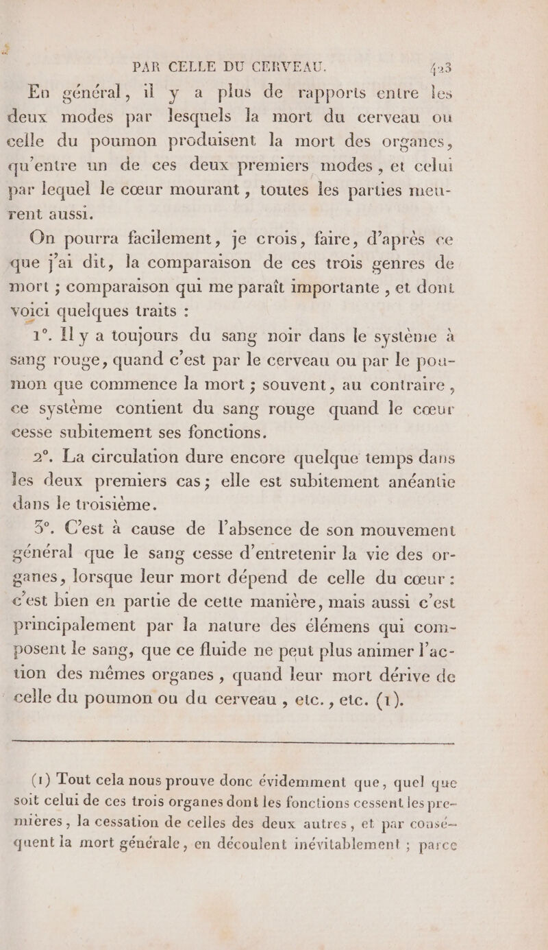 Eu général, il y a plus de rapports entre les deux modes par lesquels la mort du cerveau ou celle du poumon produisent la mort des organes, qu'entre un de ces deux premiers modes , et celui par lequel le cœur mourant , toutes les parues meu- rent aussi. On pourra facilement, je crois, faire, d'aprés ce que j'ai dit, la comparaison de ces trois genres de mort ; COMparaison qui me paraît importante , et doni voici quelques traits : 1°. Il y a toujours du sang noir dans le système à sang rouge, quand c’est par le cerveau ou par le pou- mon que commence la mort ; souvent, au contraire, ce système contient du sang rouge quand le cœur cesse subitement ses fonctions. 2°. La circulation dure encore quelque temps dans les deux premiers cas; elle est subitement anéantie dans le troisième. 3°. C’est à cause de l’absence de son mouvement général que le sang cesse d'entretenir la vie des or- ganes , lorsque leur mort dépend de celle du cœur : c'est bien en partie de cette manière, mais aussi €’est principalement par la nature des élémens qui com- posent le sang, que ce fluide ne peut plus animer l’ac- uon des mêmes organes , quand leur mort dérive de celle du poumon ou da cerveau , etc. , ete. (1). (1) Tout cela nous prouve donc évidemment que, quel que soit celui de ces trois organes dont les fonctions cessent les pre- mières , la cessation de celles des deux autres, et par cousé— quent la mort générale, en découlent inévitablement ; parce