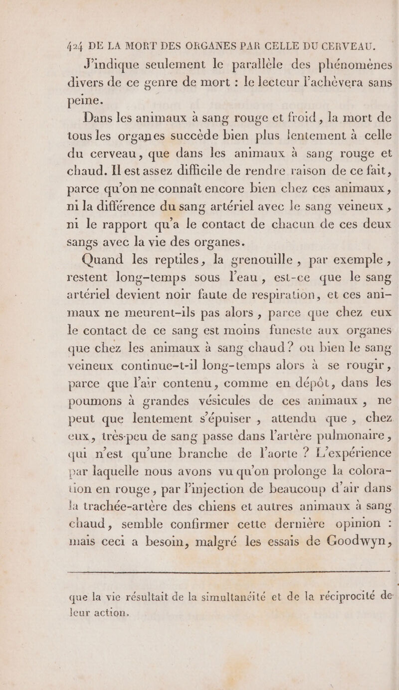 J’indique seulement le parallèle des phénomènes divers de ce genre de mort : le lecteur l’achévera sans peine. Dans les animaux à sang rouge et froid, la mort de tous les organes succède bien plus lentement à celle du cerveau, que dans les animaux à sang rouge et chaud. Il est assez difficile de rendre raison de ce fait, parce qu’on ne connaît encore bien chez ces animaux, n1 la différence du sang artériel avec le sang veineux , ni le rapport qu'a le contact de chacun de ces deux sangs avec la vie des organes. Quand les reptiles, la grenouille , par exemple, restent long-temps sous l’eau, est-ce que le sang artériel devient noir faute de respiration, et ces ani- maux ne meurent-ils pas alors , parce que chez eux le contact de ce sang est moins funeste aux organes que chez les animaux à sang chaud ? ou bien le sang veineux continue-t-1l long-temps alors à se rougir, parce que l'air contenu, comme en dépôt, dans les poumons à grandes vésicules de ces animaux , ne peut que lentement s'épuiser , attendu que, chez eux, très-peu de sang passe dans l’artère pulmonaire, qui n’est qu'une branche de l'aorte ? L'expérience par laquelle nous avons vu qu’on prolonge la colora- tion en rouge, par l'injection de beaucoup d’air dans la trachée-artère des chiens et autres animaux à sang chaud, semble confirmer cette dernière opinion : mais ceci a besoin, malgré les essais de Goodwyÿn, que la vie résultait de la simultanéité et de la réciprocité de leur action.