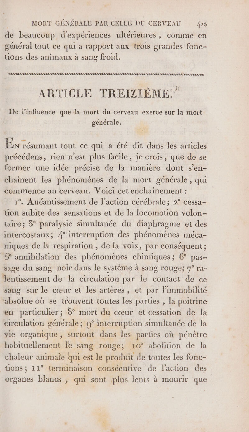 de beaucoup d'expériences ultérieures , comme en général tout ce qui a rapport aux trois grandes fonc- uons des animaux à sang froid. LARG VU URSS Q/R VU R VAR LULU LU UV UV UE UUU LUE LUUV VU EU VU LUAUVUANVAAUUVR/ VAR ARTICLE TREIZLIÈME.” De l'influence que la mort du cerveau exerce sur la mort générale. Ein résumant tout ce qui a été dit dans les articles précédens, rien n'est plus facile, je crois, que de se former une idée précise de la maniere dont s’en- chaînent les phénomènes de la mort générale , qui commence au cerveau. Voici cet enchainement : 1°. Anéantissement de l’acuon cérébrale; 2° cessa- uon subite des sensations et de la locomouon volon- are; 3° paralysie simultanée du diaphragme et des intercostaux; 4° interruption des phénomeènes méca- niques de la respiration , de la voix, par conséquent ; 5° anmihilation des phénomènes chimiques ; 6° pas- sage du sang noir dans le système à sang rouge; 7° ra- Tentissement de la circulation par le contact de ce sang sur le cœur et les ariéres, et par limmobilité ‘absolue où se trouvent toutes les parties , la poitrine en particulier ; 8° mort du cœur et cessation de Ja circulation générale; 9° interrupüuon simultanée de la vie organique , Surtout dans les parties où pénètre habituellement le sang rouge; 10° abolition de la chaleur animale qui est le produit de toutes les fonc- tions ; 11° terminaison consécutive de l’acuon des organes blancs , qui sont plus lents à mourir que