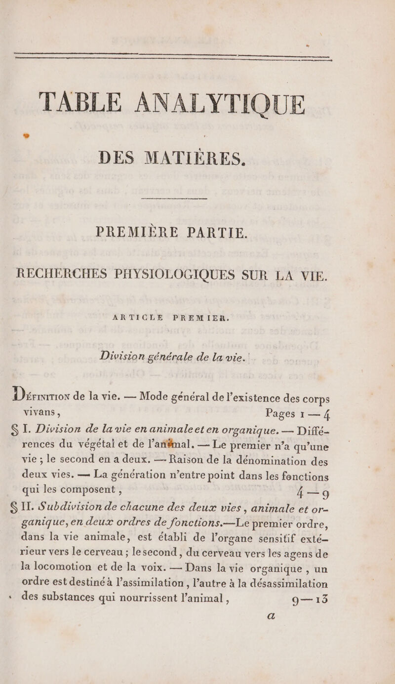 TABLE ANALYTIQUE DES MATIÈRES, PREMIÈRE PARTIE. RECHERCHES PHYSIOLOGIQUES SUR LA VIE. ARTICLE PREMIER. Division générale de la vie. Dérrurcor de la vie. — Mode général de l'existence des corps vivans , | Pages 1 — 4 S IL. Division de la vie en animaleet en organique. — Diffé- rences du végétai et de l’an#imal. — Le premier n’a qu’une vie ; le second en a deux. — Raïson de la dénomination des deux vies. — La génération n’entre point dans les fonctions qui les composent , 4 — 9 S IT. S'ubdivision de chacune des deux vies, animale et or- ganique,en deux ordres de fonctions.—Le premier ordre, dans la vie animale, est établi de l'organe sensitif exté— rieur vers le cerveau ; lesecond , du cerveau vers les agens de la locomotion et de la voix. — Dans la vie organique , un ordre est destiné à l’assimilation , l’autre à la désassimilation « des substances qui nourrissent l’animal, 9— 13 a