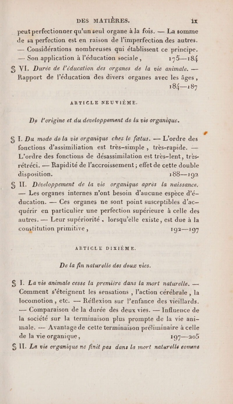 peut perfectionner qu’un seul organe à la fois. — La somme de sa perfection est en raison de l’imperfection des autres. — Considérations nombreuses qui établissent ce principe. — Son application à l’éducation sociale, 175—184 $S VI. Durée de l’éducation des organes de la vie animale. — Rapport de l'éducation des divers organes avec les âges, 104— 187 ARTICLE NEUVIÈME. Ds l’origine et du développement de lu vie organique. $ I. Du mode de la vie organique chez le fœtus. — L'ordre des fonctions d’assimiliation est très-simple , tres-rapide. — L'ordre des fonctions de désassimilation est tres-lent, tres- rétréci. — Rapidité de l’accroissement ; effet de cette double disposition. | 189—192 S II. Développement de la vie organique après la naissance. — Les organes internes n’ont besoin d’aucune espece d’é- ducation. — Ces organes ne sont point susceptibles d’ac— quérir en particulier une perfection supérieure à celle des autres. — Leur supériorité . lorsqu'elle existe, est due à la constitution primitive, 192—107 ARTICLE DIXIÈME. De la fin naturelle des deux vies. $ I. La vie animale cesse la première dans la mort naturelle. — Comment s’éteignent les sensations , l’action cérébrale , la locomotion , etc. — Réflexion sur l’enfance des vieillards. — Comparaison de la durée des deux vies. — Influence de la société sur la terminaison plus prompte de la vie ani- male. — Avantage de cette terminaison préliminaire à celle de la vie organique, 197—20 S IT. La vie organique ne finit pas dans la mort naturelle comme