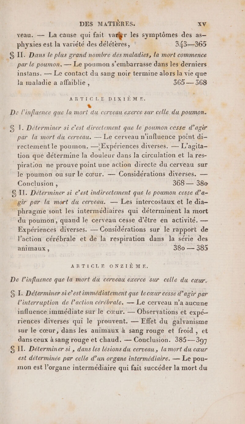 LA DES MATIÈRES. XV veau. — La cause qui fait var les symptômes des as- phyxies est la variété des déléteres, 343—365 S Il. Dans le plus grand nombre des maladies, la mort commence par le poumon. — Le poumon s’embarrasse dans les derniers instans. — Le contact du sang noir termine alors la vie que la maladie a affaiblie, 365 — 368 # ARTICLE DISIEM E L De l'influence que la mort du cerveau exerce sur celle du poumon. $ 1. Déterminer si c’est directement que le poumon cesse d'agir par la mort du cerveau. — Le cerveau n’influence point di- rectement le poumon. —‘Expériences diverses. — L’agita- tion que détermine la douleur dans la circulation et la res- piration ne prouve point une action directe du cerveau sur le poumon ou sur le cœur. — Considérations diverses. — Conclusion, 368 — 38v S II. Déterminer si c’est indirectement que le poumon cesse d’a- ur par la mort du cerveau. — Les intercostaux et le dia- phragme sont les intermédiaires qui déterminent la mort * du poumon, quand le cerveau cesse d’être en activité. — Expériences diverses. — Considérations sur le rapport de l’action cérébrale et de la respiration dans la série des añimaux , 880 — 383 ARTICLE ONZE ME: De l’influence que la mort du cerveau exerce sur celle du cœur. $ LE Déterminer si c’est immédiatement que le cœur cesse d’agir par l’interruption de action cérébrale. — Le cerveau n’a aucune influence immédiate sur le cœur. — Observations et CXPÉ— riences diverses qui le prouvent. — Effet du galvanisme sur le cœur, dans les animaux à sang rouge et froid , et dans ceux à sang rouge et chaud. — Conclusion. 385 — 397 S IL. Déterminer si, dans les lésions du cerveau, la mort du cœur est déterminée par celle d’un organe intermédiaire. — Le pou- mon est l’organe intermédiaire qui fait succéder la mort du