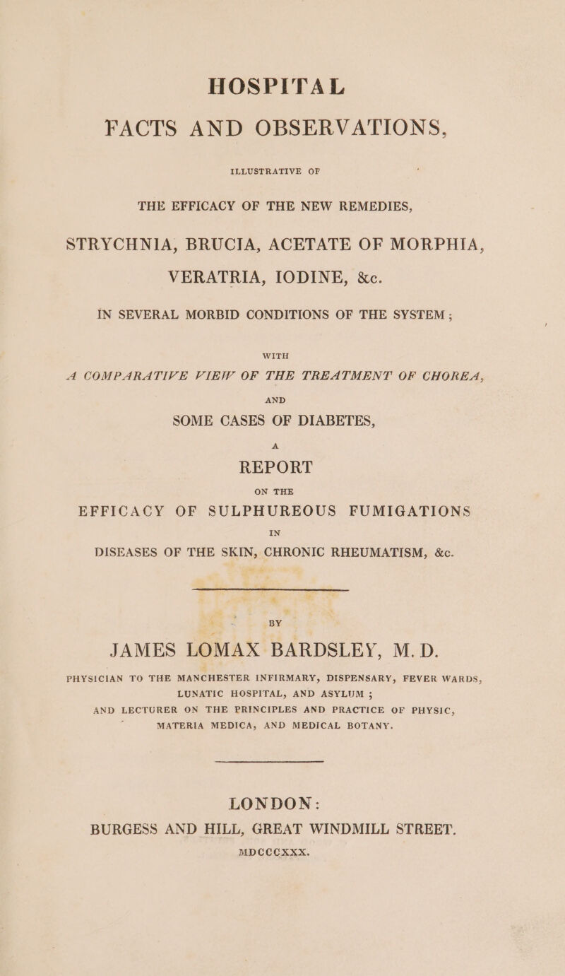 HOSPITAL FACTS AND OBSERVATIONS, ILLUSTRATIVE OF THE EFFICACY OF THE NEW REMEDIES, STRYCHNIA, BRUCIA, ACETATE OF MORPHIA, VERATRIA, IODINE, &amp;c. IN SEVERAL MORBID CONDITIONS OF THE SYSTEM ; WITH 4 COMPARATIVE VIEW OF THE TREATMENT OF CHOREA, AND SOME CASES OF DIABETES, A REPORT ON THE EFFICACY OF SULPHUREOUS FUMIGATIONS IN DISEASES OF THE SKIN, CHRONIC RHEUMATISM, &amp;c. % BY JAMES LOMAX BARDSLEY, M.D. PHYSICIAN TO THE MANCHESTER INFIRMARY, DISPENSARY, FEVER WARDS, LUNATIC HOSPITAL, AND ASYLUM 3; AND LECTURER ON THE PRINCIPLES AND PRACTICE OF PHYSIC, MATERIA MEDICA, AND MEDICAL BOTANY, LONDON: BURGESS AND HILL, GREAT WINDMILL STREET. MDCCCXXX.