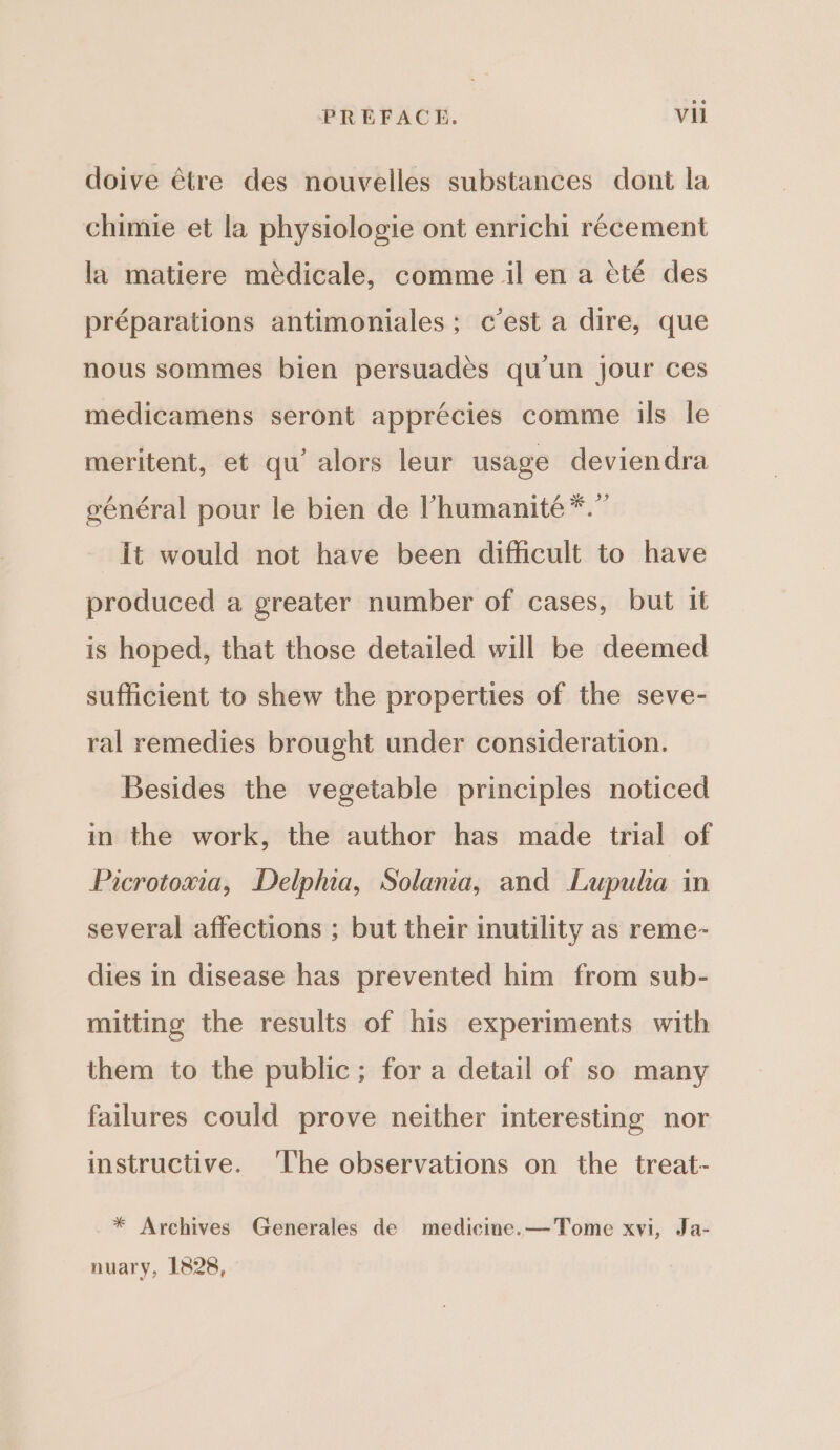 doive étre des nouvelles substances dont la chimie et la physiologie ont enrichi recement la matiere médicale, comme il en a cté des préparations antimoniales; c’est a dire, que nous sommes bien persuades qu'un jour ces medicamens seront apprécies comme ils le meritent, et qu’ alors leur usage deviendra général pour le bien de ’humanité*.” it would not have been difficult to have produced a greater number of cases, but it is hoped, that those detailed will be deemed sufficient to shew the properties of the seve- ral remedies brought under consideration. Besides the vegetable principles noticed in the work, the author has made trial of Picrotoxia, Delphia, Solana, and Lupula in several affections ; but their inutility as reme- dies in disease has prevented him from sub- mitting the results of his experiments with them to the public; for a detail of so many failures could prove neither interesting nor instructive. ‘The observations on the treat- * Archives Generales de medicine. —Tome xvi, Ja- nuary, 1828,