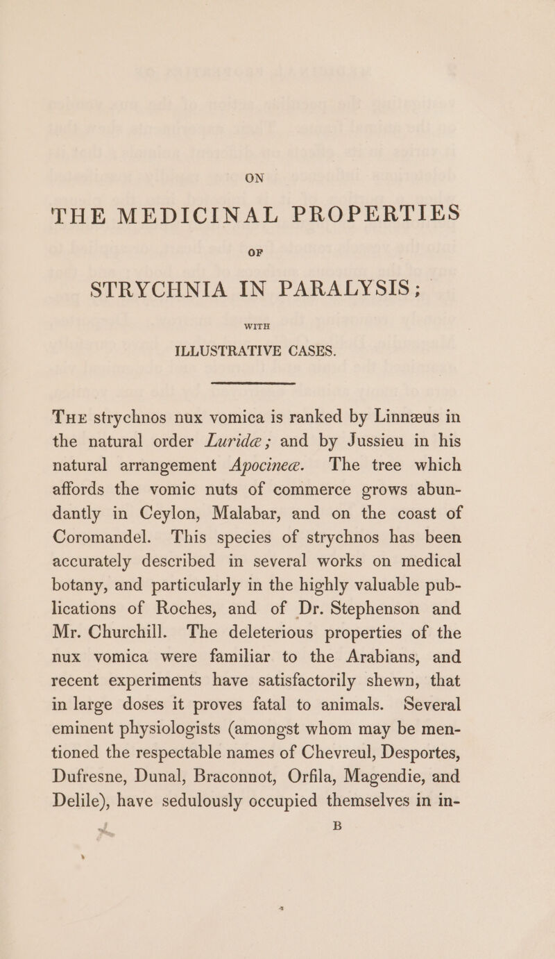 ON THE MEDICINAL PROPERTIES OF STRYCHNIA IN PARALYSIS; WITH ILLUSTRATIVE CASES. THE strychnos nux vomica is ranked by Linnzeus in the natural order Zuride; and by Jussieu in his natural arrangement Apocinee. The tree which affords the vomic nuts of commerce grows abun- dantly in Ceylon, Malabar, and on the coast of Coromandel. This species of strychnos has been accurately described in several works on medical botany, and particularly in the highly valuable pub- lications of Roches, and of Dr. Stephenson and Mr. Churchill. The deleterious properties of the nux vomica were familiar to the Arabians, and recent experiments have satisfactorily shewn, that in large doses it proves fatal to animals. Several eminent physiologists (amongst whom may be men- tioned the respectable names of Chevreul, Desportes, Dufresne, Dunal, Braconnot, Orfila, Magendie, and Delile), have sedulously occupied themselves in in- , B