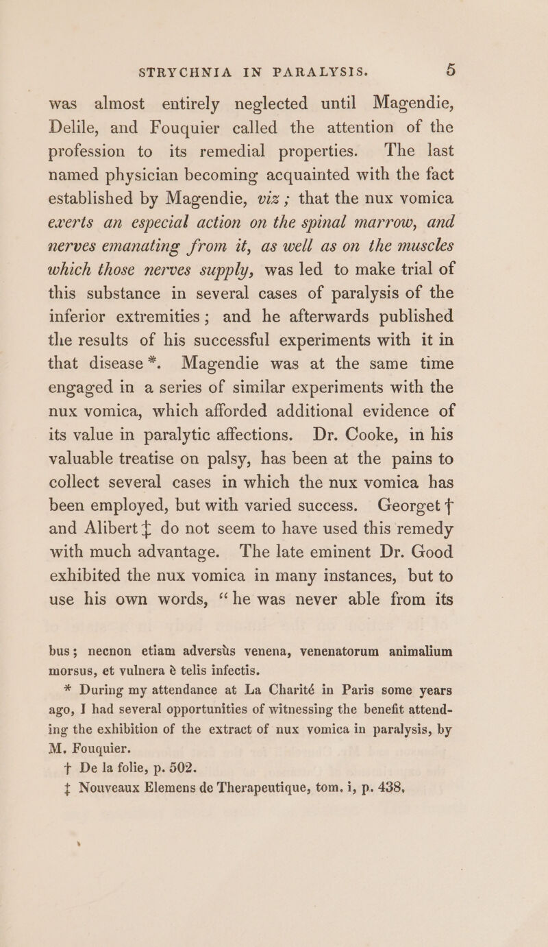 was almost entirely neglected until Magendie, Delile, and Fouquier called the attention of the profession to its remedial properties. The last named physician becoming acquainted with the fact established by Magendie, wz; that the nux vomica everts an especial action on the spinal marrow, and nerves emanating from it, as well as on the muscles which those nerves supply, was led to make trial of this substance in several cases of paralysis of the inferior extremities; and he afterwards published the results of his successful experiments with it in that disease *. Magendie was at the same time engaged in a series of similar experiments with the nux vomica, which afforded additional evidence of its value in paralytic affections. Dr. Cooke, in his valuable treatise on palsy, has been at the pains to collect several cases in which the nux vomica has been employed, but with varied success. Georget f and Alibert { do not seem to have used this remedy with much advantage. The late eminent Dr. Good exhibited the nux vomica in many instances, but to use his own words, “he was never able from its bus; necnon etiam adverstis venena, venenatorum animalium morsus, et vulnera é telis infectis. * During my attendance at La Charité in Paris some years ago, I had several opportunities of witnessing the benefit attend- ing the exhibition of the extract of nux vomica in paralysis, by M. Fouquier. tT De la folie, p. 502. t Nouveaux Elemens de Therapeutique, tom. i, p. 438,