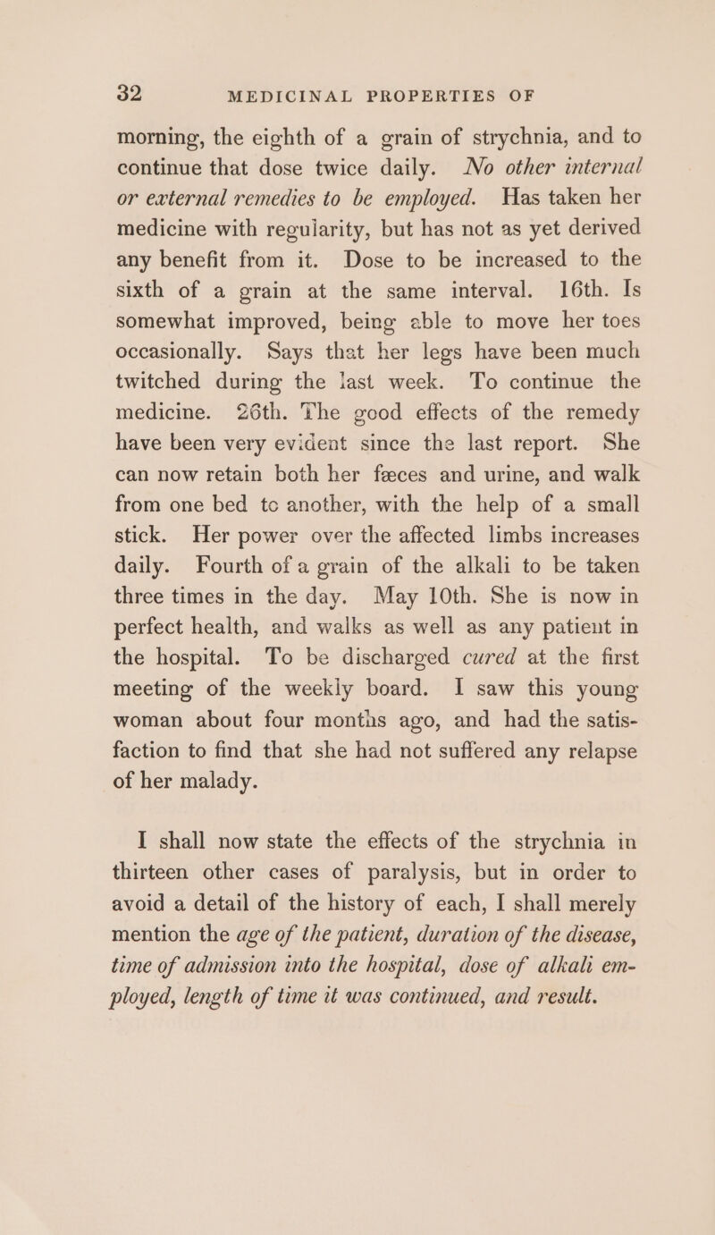 morning, the eighth of a grain of strychnia, and to continue that dose twice daily. No other internal or external remedies to be employed. Was taken her medicine with regularity, but has not as yet derived any benefit from it. Dose to be increased to the sixth of a grain at the same interval. 16th. Is somewhat improved, being able to move her toes occasionally. Says that her legs have been much twitched during the last week. To continue the medicine. 26th. The good effects of the remedy have been very evident since the last report. She can now retain both her feces and urine, and walk from one bed tc another, with the help of a small stick. Her power over the affected limbs increases daily. Fourth of a grain of the alkali to be taken three times in the day. May 10th. She is now in perfect health, and walks as well as any patient in the hospital. To be discharged cured at the first meeting of the weekly board. I saw this young woman about four months ago, and had the satis- faction to find that she had not suffered any relapse of her malady. I shall now state the effects of the strychnia in thirteen other cases of paralysis, but in order to avoid a detail of the history of each, I shall merely mention the age of the patient, duration of the disease, time of admission into the hospital, dose of alkali em- ployed, length of time it was continued, and result.