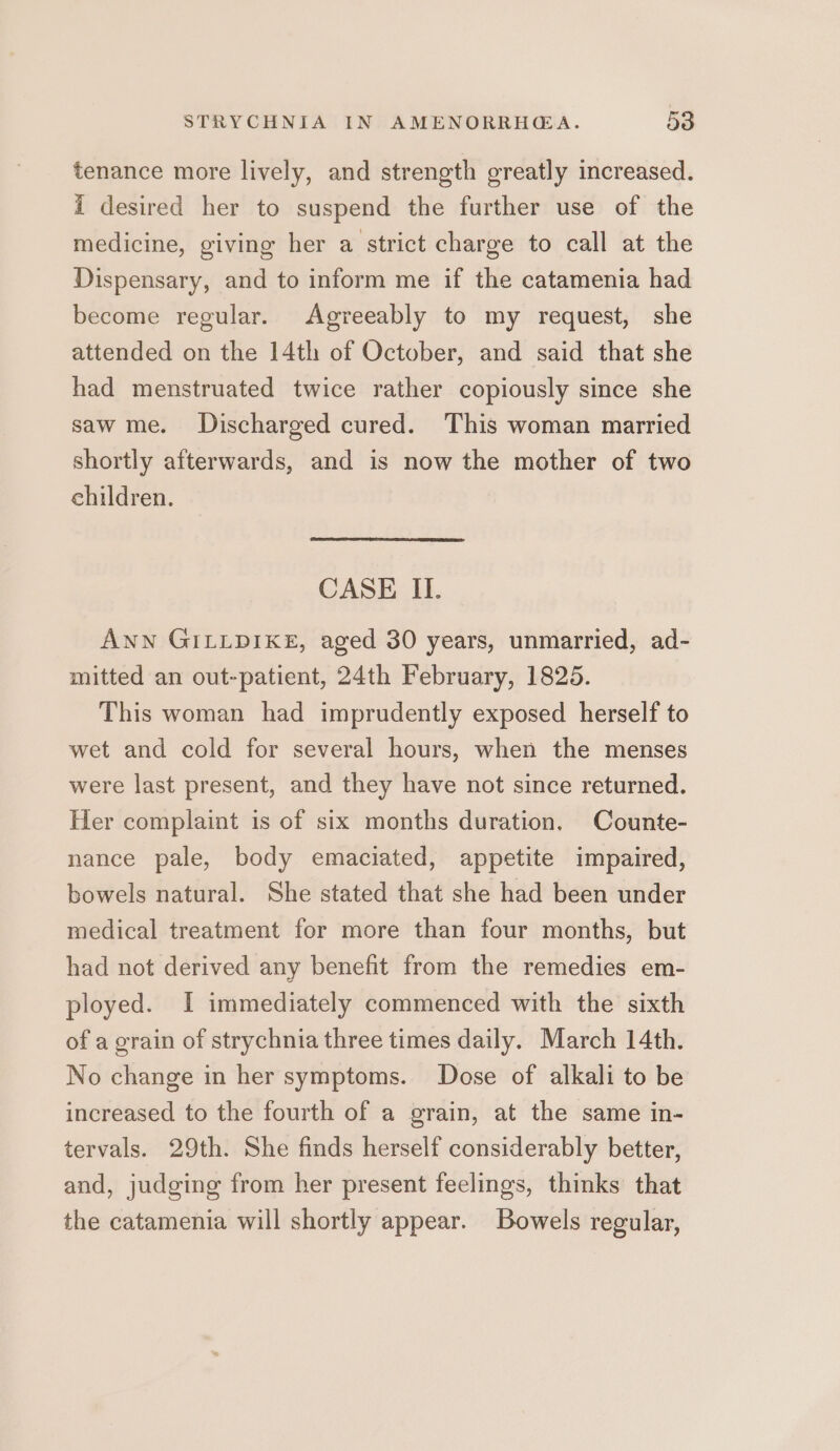 tenance more lively, and strength greatly increased. i desired her to suspend the further use of the medicine, giving her a strict charge to call at the Dispensary, and to inform me if the catamenia had become regular. Agreeably to my request, she attended on the 14th of October, and said that she had menstruated twice rather copiously since she saw me. Discharged cured. This woman married shortly afterwards, and is now the mother of two children. CASE II. Ann GILLDIKE, aged 30 years, unmarried, ad- mitted an out-patient, 24th February, 1825. This woman had imprudently exposed herself to wet and cold for several hours, when the menses were last present, and they have not since returned. Her complaint is of six months duration, Counte- nance pale, body emaciated, appetite impaired, bowels natural. She stated that she had been under medical treatment for more than four months, but had not derived any benefit from the remedies em- ployed. I immediately commenced with the sixth of a grain of strychnia three times daily. March 14th. No change in her symptoms. Dose of alkali to be increased to the fourth of a grain, at the same in- tervals. 29th. She finds herself considerably better, and, judging from her present feelings, thinks that the catamenia will shortly appear. Bowels regular,