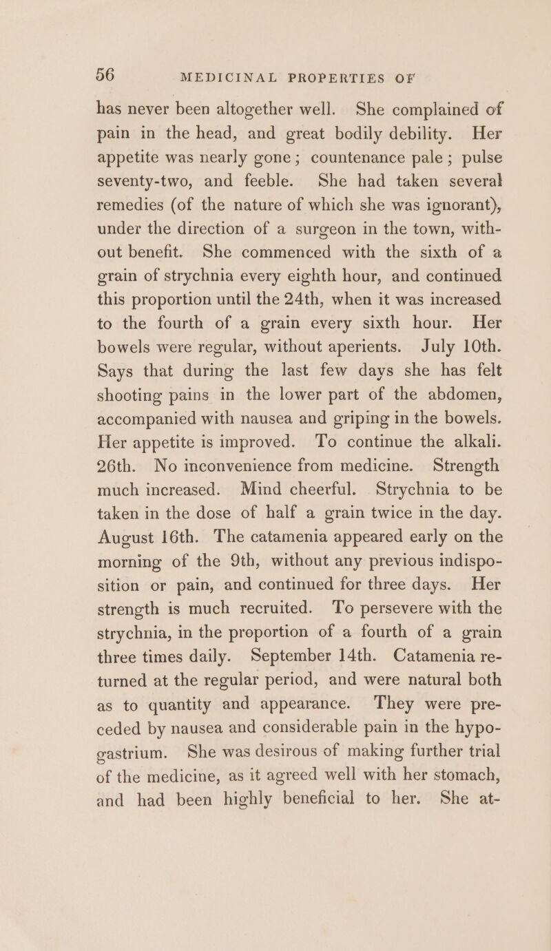 has never been altogether well. She complained of pain in the head, and great bodily debility. Her appetite was nearly gone; countenance pale; pulse seventy-two, and feeble. She had taken several remedies (of the nature of which she was ignorant), under the direction of a surgeon in the town, with- out benefit. She commenced with the sixth of a grain of strychnia every eighth hour, and continued this proportion until the 24th, when it was increased to the fourth of a grain every sixth hour. Her bowels were regular, without aperients. July 10th. Says that during the last few days she has felt shooting pains in the lower part of the abdomen, accompanied with nausea and griping in the bowels. Her appetite is improved. To continue the alkali. 26th. No inconvenience from medicine. Strength much increased. Mind cheerful. Strychnia to be taken in the dose of half a grain twice in the day. August 16th. The catamenia appeared early on the morning of the 9th, without any previous indispo- sition or pain, and continued for three days. Her strength is much recruited. To persevere with the strychnia, in the proportion of a fourth of a grain three times daily. September 14th. Catamenia re- turned at the regular period, and were natural both as to quantity and appearance. They were pre- ceded by nausea and considerable pain in the hypo- gastrium. She was desirous of making further trial of the medicine, as it agreed well with her stomach, and had been highly beneficial to her. She at-