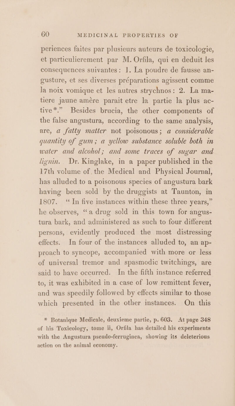 periences faites par plusieurs auteurs de toxicologie, et particulierement par M. Orfila, qui en deduit les consequences suivantes: 1. La poudre de fausse an- gusture, et ses diverses préparations agissent comme la noix vomique et les autres strychnos: 2. La ma- tiere jaune amére parait etre la partie la plus ac- tive*.” Besides brucia, the other components of the false angustura, according to the same analysis, are, a fatty matter not poisonous; a considerable guantity of gum; a yellow substance soluble both in water and alcohol; and some traces of sugar and lignin. Dr. Kinglake, in a paper published in the 17th volume of, the Medical and Physical Journal, has alluded to a poisonous species of angustura bark having been sold by the druggists at Taunton, in 1807. ‘In five instances within these three years,” he observes, “a drug sold in this town for angus- tura bark, and administered as such to four different persons, evidently produced the most distressing effects. In four of the instances alluded to, an ap- proach to syncope, accompanied with more or less of universal tremor and spasmodic twitchings, are said to have occurred. In the fifth instance referred to, it was exhibited in a case of low remittent fever, and was speedily followed by effects similar to those which presented in the other instances. On this * Botanique Medicale, deuxieme partie, p. 603. At page 348 of his Toxicology, tome ii, Orfila has detailed his experiments with the Angustura pseudo-ferruginea, showing its deleterious action on the animal economy.