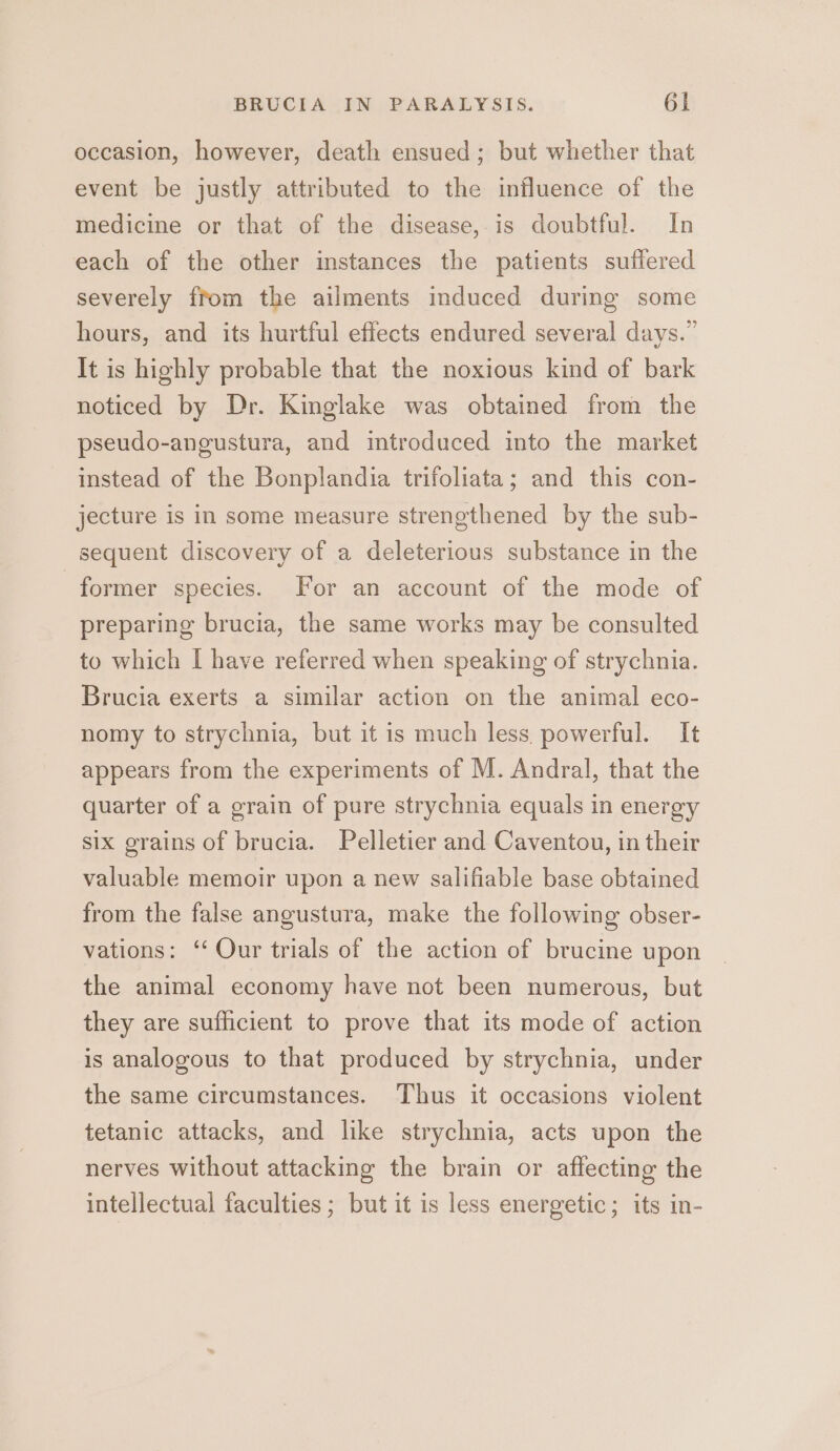 occasion, however, death ensued; but whether that event be justly attributed to the influence of the medicine or that of the disease, is doubtful. In each of the other instances the patients suffered severely from the ailments induced during some hours, and its hurtful effects endured several days.” It is highly probable that the noxious kind of bark noticed by Dr. Kinglake was obtained from the pseudo-angustura, and introduced into the market instead of the Bonplandia trifoliata; and this con- jecture is in some measure strengthened by the sub- sequent discovery of a deleterious substance in the former species. For an account of the mode of preparing brucia, the same works may be consulted to which I have referred when speaking of strychnia. Brucia exerts a similar action on the animal eco- nomy to strychnia, but it is much less. powerful. It appears from the experiments of M. Andral, that the quarter of a grain of pure strychnia equals in energy six grains of brucia. Pelletier and Caventou, in their valuable memoir upon a new salifiable base obtained from the false angustura, make the following obser- vations: ‘‘ Our trials of the action of brucine upon the animal economy have not been numerous, but they are sufficient to prove that its mode of action is analogous to that produced by strychnia, under the same circumstances. Thus it occasions violent tetanic attacks, and like strychnia, acts upon the nerves without attacking the brain or affecting the intellectual faculties; but it is less energetic; its in-