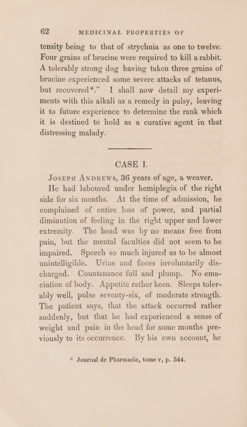 tensity being to that of strychnia as one to twelve. Four grains of brucine were required to kill a rabbit. A tolerably strong dog having taken three grains of brucine experienced some severe attacks of tetanus, but recovered*.” I shall now detail my experi- ments with this alkali as a remedy in palsy, leaving it to future experience to determine the rank which it is destined to hold as a curative agent in that distressing malady. CASE I. JosEPH ANDREWS, 36 years of age, a weaver. He had laboured under hemiplegia of the right side for six months. At the time of admission, he complained of entire loss of power, and _ partial diminution of feeling in the right upper and lower extremity. The head was by no means free from pain, but the mental faculties did not seem to be impaired. Speech so much injured as to be almost unintelligible. Urine and feces involuntarily dis- charged. Countenance full and plump. No ema- ciation of body. Appetite rather keen. Sleeps toler- ably well, pulse seventy-six, of moderate strength. The patient says, that the attack occurred rather suddenly, but that he had experienced a sense of weight and pain in the head for some months pre- viously to its occurrence. By his own account, he * Journal de Pharmacie, tome vy, p. 544.