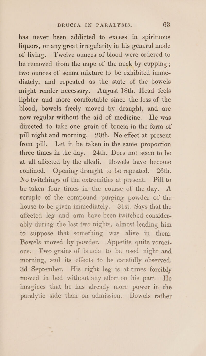 has never been addicted to excess in spirituous liquors, or any great irregularity in his general mode of living. Twelve ounces of blood were ordered to be removed from the nape of the neck by cupping ; two ounces of senna mixture to be exhibited imme- diately, and repeated as the state of the bowels might render necessary. August 18th. Head feels lighter and more comfortable since the loss of the blood, bowels freely moved by draught, and are now regular without the aid of medicine. He was directed to take one grain of brucia in the form of pill night and morning. 20th. No effect at present from pill. Let it be taken in the same proportion three times in the day. 24th. Does not seem to be at all affected by the alkali. Bowels have become confined. Opening draught to be repeated. 26th. No twitchings of the extremities at present. Pill to be taken four times in the course of the day. A scruple of the compound purging powder of the house to be given immediately. S3ist. Says that the afiected leg and arm have been twitched consider- ably during the last two nights, almost leading him to suppose that something was alive in them. Bowels moved by powder. Appetite quite voraci- ous. Two grains of brucia to be used night and morning, and its effects to be carefully observed. 3d September. His right leg is at times forcibly moved in bed without any effort on his part. He imagines that he has already more power in the paralytic side than on admission. Bowels rather