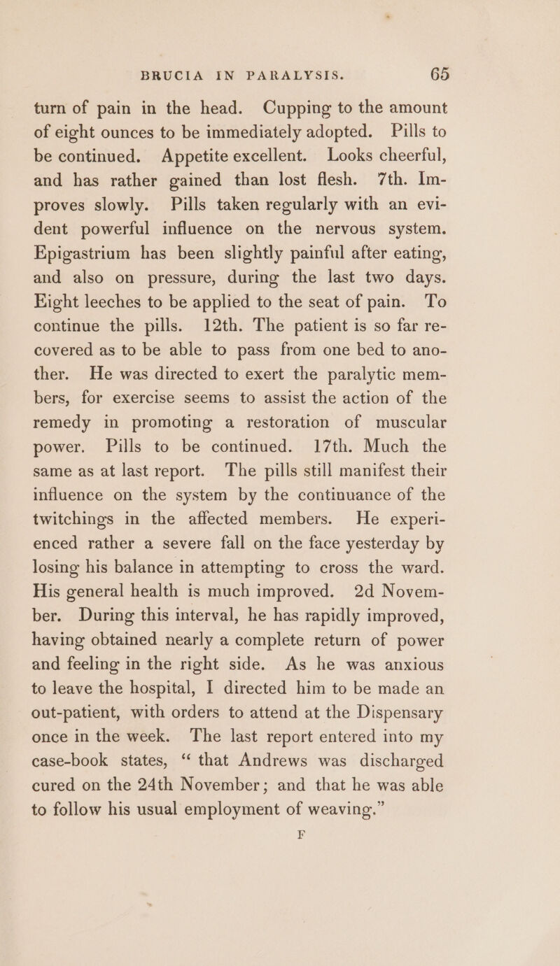 turn of pain in the head. Cupping to the amount of eight ounces to be immediately adopted. Pills to be continued. Appetite excellent. Looks cheerful, and has rather gained than lost flesh. 7th. Im- proves slowly. Pills taken regularly with an evi- dent powerful influence on the nervous system. Epigastrium has been slightly painful after eating, and also on pressure, during the last two days. Fight leeches to be applied to the seat of pain. To continue the pills. 12th. The patient is so far re- covered as to be able to pass from one bed to ano- ther. He was directed to exert the paralytic mem- bers, for exercise seems to assist the action of the remedy in promoting a restoration of muscular power. Pills to be continued. 17th. Much the same as at last report. The pills still manifest their influence on the system by the continuance of the twitchings in the affected members. He experi- enced rather a severe fall on the face yesterday by losing his balance in attempting to cross the ward. His general health is much improved. 2d Novem- ber. During this interval, he has rapidly improved, having obtained nearly a complete return of power and feeling in the right side. As he was anxious to leave the hospital, I directed him to be made an out-patient, with orders to attend at the Dispensary once in the week. The last report entered into my case-book states, “‘ that Andrews was discharged cured on the 24th November; and that he was able to follow his usual employment of weaving.” F