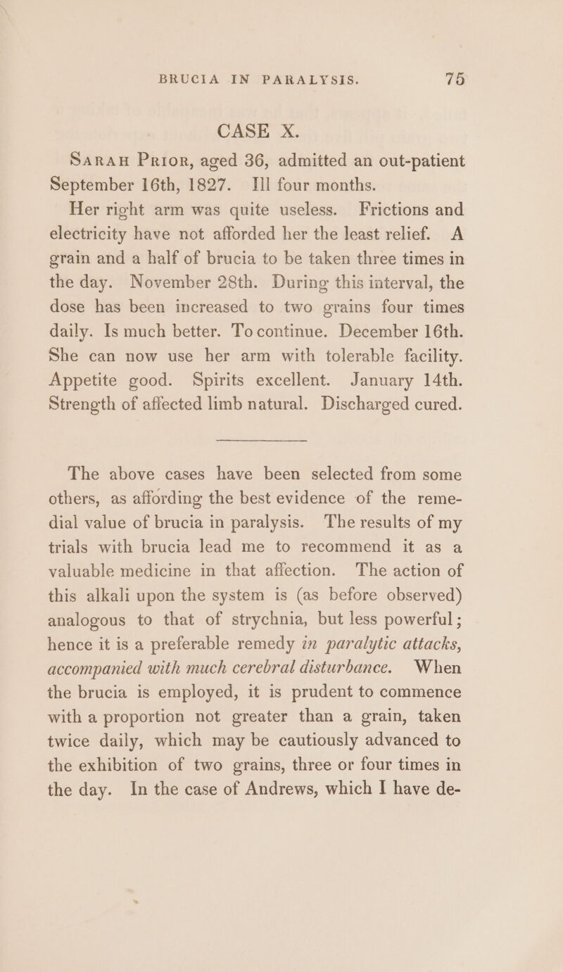 CASE X. Sarau Prior, aged 36, admitted an out-patient September 16th, 1827. III four months. Her right arm was quite useless. Frictions and electricity have not afforded her the least relief. A grain and a half of brucia to be taken three times in the day. November 28th. During this interval, the dose has been increased to two grains four times daily. Is much better. To continue. December 16th. She can now use her arm with tolerable facility. Appetite good. Spirits excellent. January 14th. Strength of affected limb natural. Discharged cured. The above cases have been selected from some others, as affording the best evidence of the reme- dial value of brucia in paralysis. The results of my trials with brucia lead me to recommend it as a valuable medicine in that affection. The action of this alkali upon the system is (as before observed) analogous to that of strychnia, but less powerful ; hence it is a preferable remedy im paralytic attacks, accompanied with much cerebral disturbance. When the brucia is employed, it is prudent to commence with a proportion not greater than a grain, taken twice daily, which may be cautiously advanced to the exhibition of two grains, three or four times in the day. In the case of Andrews, which | have de-