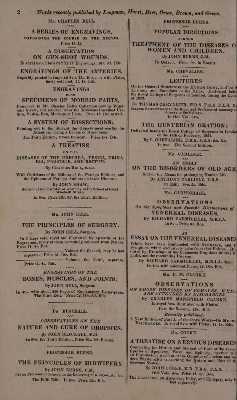 Mr. CHARLES BELL. vt A SERIES OF ENGRAVINGS, EXPLAINING THE COURSE OF THE NERVES. Price 12. Is. A DISSERTATION ON GUN-SHOT WOUNDS. | In royal 8vo. illustrated by 17 Engravings, 10s. 6d. Bds. ENGRAVINGS OF THE ARTERIES. Superbly printed in Imperial 8vo. 15s. Bds.; or with Plates, finely coloured, 12. 1s. Bds. ENGRAVINGS FROM SPECIMENS OF MORBID PARTS, mill Street, and selected from the Divisions inscribed Ure- thra, Vesica, Ren, Morbosa et Lesa. Price 12. 16s. sewed. A SYSTEM OF DISSECTIONS; Pointing out to the Student the Objects most worthy his Attention, during a Course of Dissections. The Third Edition, 2 vols. foolscap. Price 12s. Bds. A TREATISE ON THE DISEASES OF THE URETHRA, VESICA, URINA- RIA, PROSTATE, AND RECTUM. By CHarutés BELL, F.R.S. With Criticisms of the Editors of the Foreign Editions, and the Opinions of Foreign Authors on these Diseases. By JOHN SHAW, n, Demonstrator of Anatomy in the School of Great at Daa Windmill Street. In 8vo. Price 13s. 6d. the Third Edition. Mr. JOHN BELL. Cal THE PRINCIPLES OF SURGERY. By JOHN BELL, Surgeon. In 3 large vols. royal 4to. illustrated by upwards of 160 Engravings, many of them accurately coloured from Nature. Price 71. 4s. Bds. Volume the Second, may be had Price 32. 12s. Bds. Volume the Third, separate. separate. Price 12. 4s. Bds. os ENGRAVINGS OF THE BONES, MUSCLES, AND JOINTS. By JOHN BELL, Surgeon. 4to. with about 200 Pages of Explanatory Letter-press. : The Third Edit. Price 12. 14s. 6d. Bds. Dr. BLACKALL. wt OBSERVATIONS ON THE NATURE AND CURE OF DROPSIES. By JOHN BLACKALL, M.D. In 8vo. the Third Edition, Price 10s. 6d. Boards. PROFESSOR BURNS. rrr THE PRINCIPLES OF MIDWIFERY. By JOHN BURNS, C.M. Regius Professor of Surgery, in the University of Glaszow, &amp;e. &amp;c, The Fifth Edit. In 8vo. Price 15s. Bds. PROFESSOR BURNS. POPULAR DIRECTIONS FOR THE TREATMENT OF THE DISEASES O| WOMEN AND CHILDREN. | By JOHN BURNS, C.M. In Octavo. Price 9s. in Boards. Mr. CHEVALIER. LECTURES On the General Structure of the Human Bop Y, and on tl Anatomy and Functions of the Skin. Delivered befo: the Royal College of Surgeons of London, during the Cour; of 1823. By THOMAS CHEVALIER, F.R.S. F.S.A. F.L.S. ef Surgery to the College. In One Vol. 8vo. THE HUNTERIAN ORATION: Delivered before the Royal College of Surgeons in Londo! on the 14th of February, 1821. By T. CHEVALIER, F.R.S. F.S.A. &amp;c. &amp;e. ) In 8vo, The Second Edition. | Mr. CARLISLE. oir AN ESSAY ON THE DISORDERS OF OLD AGE, And on the Means for prolonging Human. Life. By ANTHONY CARLISLE, F.R.S. 2d Edit. Svo. 5s. Bds. Mr. CARMICHAEL. OBSERVATIONS On the Symptoms and Specific Distinctions of VENEREAL DISEASES, | By RICHARD CARMICHAEL, M.R.I.A. In 8vo. Price 9s. Bds. i — AN | ESSAY ON THE VENEREAL DISEASES Which have been confounded with Sypniuis, and tl Symptoms which exclusively arise from that Poison. Il trated by Drawings of the Cutaneous Eruptions of true § philis, and the resembling Diseases. By RICHARD CARMICHAEL, M.R.LA«&amp;c. In 4to. with coloured Plates, 12. 18s. Bds, Mr. C. M. CLARKE. OBSERVATIONS | ON THOSE DISEASES OF FEMALES, WHICi 4 ARE ATTENDED BY DISCHARGES. | By CHARLES MANSFIELD CLARKE. In royal 8vo. illustrated with Plates.’ Part the Second, 15s. Bds. Recently published, ; A New Edition of Part I. of the above Work—On Mucou DiscHarcEs. In royal 8vo. with Plates. 12. 1s. Bds. — Dr. COOKE. A A TREATISE ON NERVOUS DISEASES Comprising the History and’ Method of Cure of the variot Species of Apoplexy, Palsy, and Epilepsy, together wit an Introductory Account of the he Nati of ancient and mo dern Physiologists concerning the Nature and Uses of th Nervous System. By JOHN COOKE, M.D. F.R.S. F.A.S... In 2 Vols. 8vo. Price 12. 45. Bas. had separately.