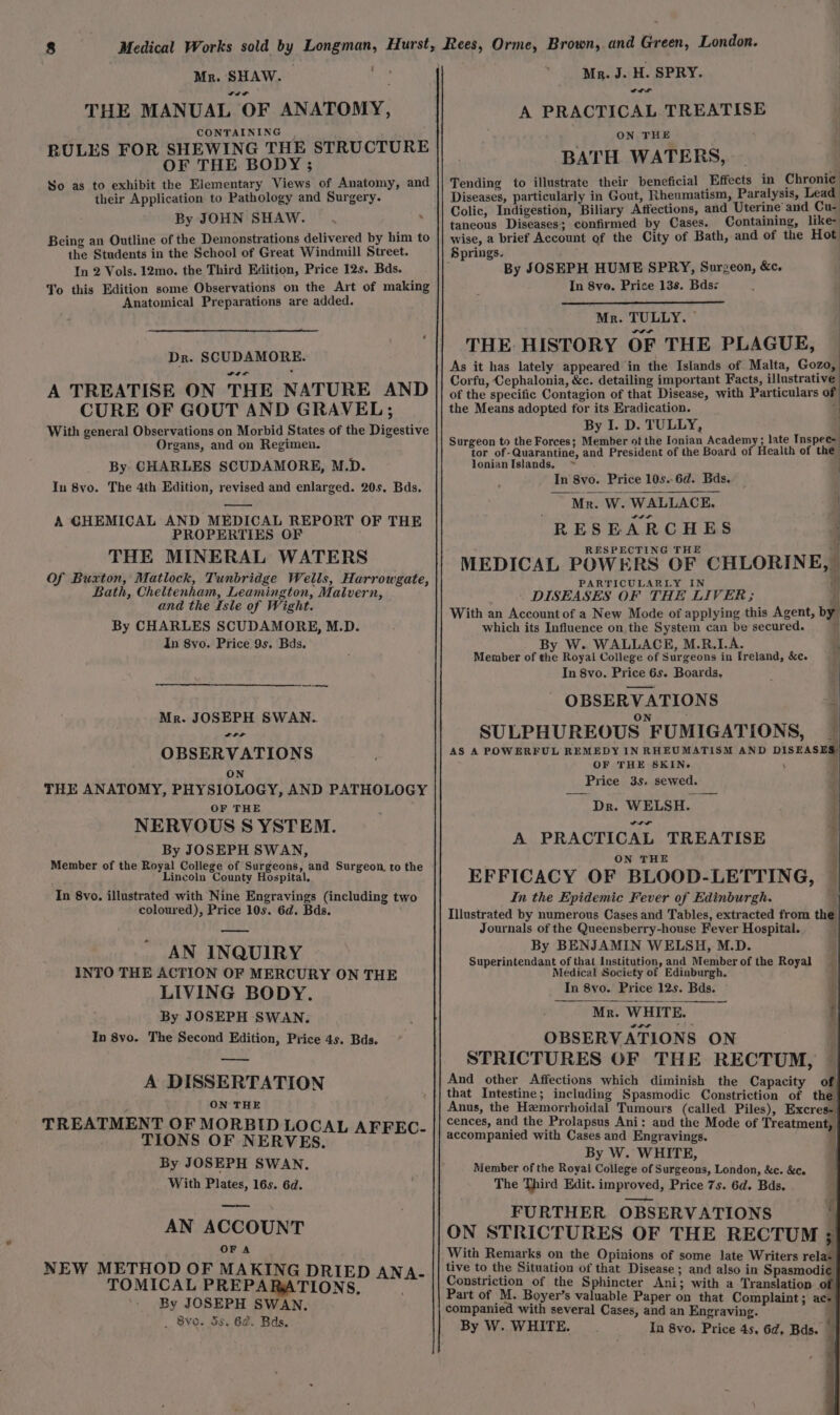 ty Mr. SHAW. wit THE MANUAL OF ANATOMY, CONTAINING RULES FOR SHEWING THE STRUCTURE OF THE BODY ; So as to exhibit the Elementary Views of Anatomy, and their Application to Pathology and Surgery. By JOHN SHAW. . Being an Outline of the Demonstrations delivered by him to the Students in the School of Great Windmill Street. In 2 Vols. 12mo. the Third Edition, Price 12s. Bds. To this Edition some Observations on the Art of making Anatomical Preparations are added. Dr. SCUDAMORE. wit A TREATISE ON THE NATURE AND CURE OF GOUT AND GRAVEL ; With general Observations on Morbid States of the Digestive Organs, and on Regimen. By CHARLES SCUDAMORE, M.D. In 8vo. The 4th Edition, revised and enlarged. 20s, Bds. —— A CHEMICAL AND MEDICAL REPORT OF THE PROPERTIES OF THE MINERAL WATERS Of Buxton, Matlock, Tunbridge Wells, Harrowgate, Bath, Cheltenham, Leamington, Malvern, and the Isle of Wight. By CHARLES SCUDAMORE, M.D. In 8yo. Price 9s. Bds, oe Mr. JOSEPH SWAN. OBSERVATIONS ON THE ANATOMY, PHYSIOLOGY, AND PATHOLOGY OF THE NERVOUS S YSTEM. By JOSEPH SWAN, Member of the Royal College of Surgeons, and Surgeon to the Lincoln County Hospital. In 8vo. illustrated with Nine Engravings (including two coloured), Price 10s. 6d. Bds. —_ AN INQUIRY INTO THE ACTION OF MERCURY ON THE LIVING BODY. By JOSEPH SWAN. In 8yo. The Second Edition, Price 4s. Bds. a A DISSERTATION , ON THE TREATMENT OF MORBID LOCAL cs By JOSEPH SWAN. With Plates, 16s. 6d. os AN ACCOUNT OF A NEW METHOD OF MAKING DRIED ANA- TOMICAL PREPARATIONS, By JOSEPH SWAN. _ 8vo. 5s. 62. Bds. Mr. J. H. SPRY. wwe A PRACTICAL TREATISE ON THE BATH WATERS, Tending to illustrate their beneficial Effects in Chronic: Diseases, particularly in Gout, Rheumatism, Paralysis, Lead | Colic, Indigestion, Biliary Affections, and Uterine and Cu- taneous Diseases; confirmed by Cases. Containing, like- wise, a brief Account of the City of Bath, and of the Hot Springs. By JOSEPH HUME SPRY, Surgeon, &amp;c. In 8vo. Price 138. Bds: | : ) Mr. TULLY. © : THE HISTORY OF THE PLAGUE, — As it has lately appeared in the Islands of Malta, Gozo, Corfu, Cephalonia, &amp;c. detailing important Facts, illustrative of the specific Contagion of that Disease, with Particulars of the Means adopted for its Eradication. 4 By I. D. TULLY, | Surgeon to the Forces; Member of the Ionian Academy; late Inspec tor of-Quarantine, and President of the Board of Health of the lonian Islands, In 8vo. Price 10s.6d. Bds. ~~ Mr. W. WALLACE. 4 RESEARCHES RESPECTING THE “Hl MEDICAL POWERS OF CHLORINE,” PARTICULARLY IN i : i - . DISEASES OF THE LIVER ; , With an Account of a New Mode of applying this Agent, by which its Influence on the System can be secured. | By W. WALLACE, M.R.I.A. Member of the Royal College of Surgeons in Ireland, &amp;e. y In 8vo. Price 6s. Boards, OBSERVATIONS ON : SULPHUREOUS FUMIGATIONS, i ‘ t AS A POWERFUL REMEDY IN RHEUMATISM AND DISEASES’ OF THE SKIN. i Price 3s. sewed. ‘Dr. WELSH. wr A PRACTICAL TREATISE ON THE EFFICACY OF BLOOD-LETTING, In the Epidemic Fever of Edinburgh. Illustrated by numerous Cases and Tables, extracted from the Journals of the Queensberry-house Fever Hospital. By BENJAMIN WELSH, M.D. Superintendant of that Institution, and Member of the Royal P| Medical Society of Edinburgh. . Mr. WHITE. i OBSERVATIONS ON STRICTURES OF THE RECTUM, — And other Affections which diminish the Capacity of that Intestine; including Spasmodic Constriction of the Anus, the Hemorrhoidal Tumours (called Piles), Excres- cences, and the Prolapsus Ani: and the Mode of Treatment, By W. WHITE, Member of the Royal College of Surgeons, London, &amp;c. &amp;c. The Third Edit. improved, Price 7s. 6d. Bds. FURTHER OBSERVATIONS ON STRICTURES OF THE RECTUM = With Remarks on the Opinions of some late Writers relax tive to the Situation of that Disease ; and also in Spasmodi¢ Constriction of the Sphincter Ani; with a Translation of Part of M. Boyer’s valuable Paper on that Complaint; acs| companied with several Cases, and an Engraving. By W. WHITE. In 8vo. Price 4s, 6d, Bds. | Renee i arse