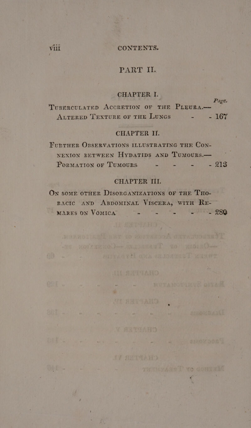 PART II. CHAPTER I. TusercuLaTeED ACCRETION OF THE PLEURA.— al ALTERED TEXTURE OF THE LuNGsS = mE 7s CHAPTER H. FurtHer OxssERVATIONS ILLUSTRATING THE Con- NEXION BETWEEN HypaTips anp Tumours.— Formation or Tumours - - - - 213 CHAPTER III. On somE OTHER DisoRGANIZATIONS OF THE THO- RACIC AND ABDOMINAL VISCERA, WITH RE- MARKS ON VOMICA - = - == 280