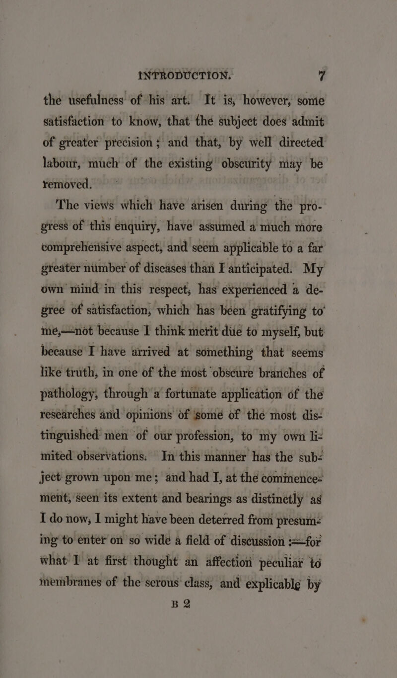 the usefulness of his art. It is, however, sonie satisfaction to know, that the subject does admit of greater precision ; and that, by well directed labour, much of the existing obscurity may be removed. | | | 7 The views which have arisen during the pro- vress of this enquiry, have assumed a much more vompreherisive aspect, and seem applicable to a far greater number of diseases than I anticipated. My own mind in this respect; has experienced a de- gree of satisfaction, which has been gratifying to’ me,—not because 1 think merit due to myself, but because I have arrived at something that seems like truth, in one of the most ‘obscure brariches of pathology, through’ a fortunate application of the researches and opinions of ‘some of the most dis- tinguished men of our profession, to my own liz mited observations. In this manner has the sub: ject grown upon me; and had I, at the commence: ment, seen its extent and bearings as distinctly ag I do now, I might have been deterred from presum- ing’ to enter on so wide 4 field of discussion :=for what I at first thought an affection peculiar to membranes of the serous class, and explicable by B 2