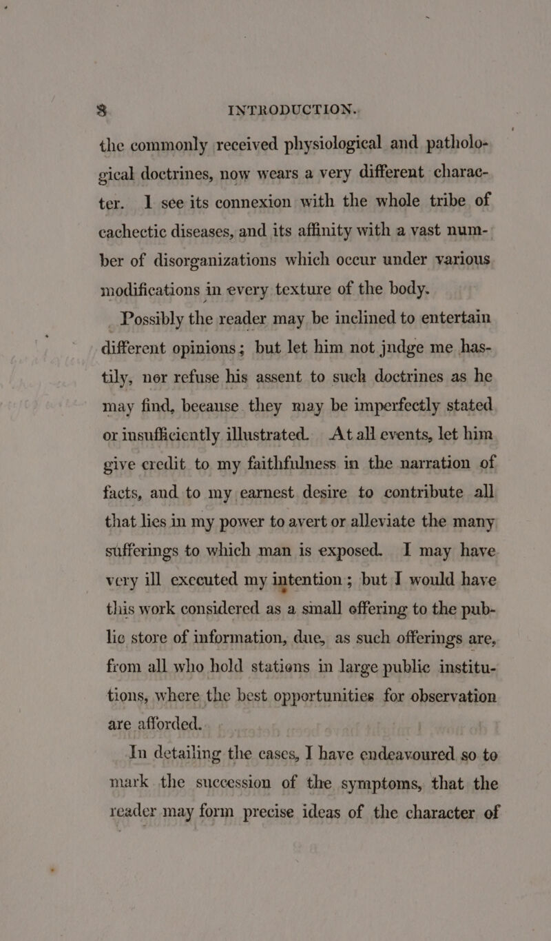 the commonly received physiological and patholo- gical doctrines, now wears a very different charac- ter. 1 see its connexion with the whole tribe of cachectic diseases, and its affinity with a vast num- ber of disorganizations which occur under various modifications in every texture of the body. Possibly the reader may be inclined to entertain different opinions; but let him not jndge me has- tily, nor refuse his assent to such doctrines as he may find, beeause they may be imperfectly stated or insufficiently illustrated. At all events, let him give credit to my faithfulness in the narration of facts, and to my earnest desire to contribute all that lies in my power to avert or alleviate the many sufferings to which man is exposed. I may have very ill executed my intention; but I would have this work considered as a small offering to the pub- lic store of information, due, as such offerings are, from all who hold statiens in large public institu- tions, where the best opportunities for observation are afforded. 7 In detailing the cases, I have endeavoured so to mark the succession of the symptoms, that the reader may form precise ideas of the character of