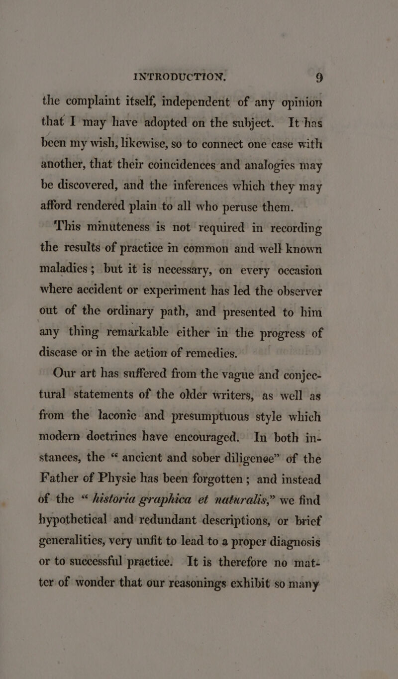 the complaint itself, independent of any opinion that I may have adopted on the subject. It has been my wish, likewise, so to connect one case with another, that their coincidences and analogies may be discovered, and the inferences which they may afford rendered plain to all who peruse them. This minuteness is not required in recording the results of practice in common and well known maladies ; but it is necessary, on every occasion where accident or experiment has led the observer out of the ordinary path, and presented to him any thing remarkable either in the progress of disease or in the aetion of remedies. Our art has suffered from the vague and conjec- tural statements of the older writers, as well as from the laconic and presumptuous style which modern doctrines have encouraged. In both in- stanees, the “ ancient and sober diligenee” of the Father of Physie has been forgotten ; and instead of the “historia graphica et naturalis,” we find hypothetical and redundant descriptions, or brief generalities, very unfit to lead to a proper diagnosis or to successful practice. It is therefore no mat- ter of wonder that our reasonings exhibit so many