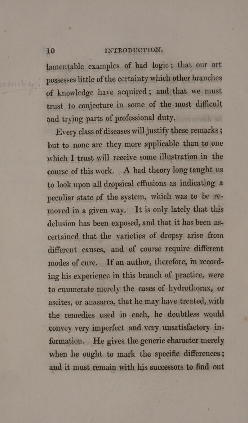 lamentable examples of bad logic; that our art possesses little of the certainty which other branches of knowledge have acquired; and) that we must trust to conjecture in some of the most difficult and. trying parts of professional duty. Every class of diseases will justify these remarks ; but to none are they more applicable than to one which I trust will receive some illustration in the course of this work, A bad theory long taught us to look upon all dropsical effusions as indicating a peculiar state of the system, which was to be re- moyed in a given way. ‘It is only lately that this delusion has been exposed, and that it has been as- certained that the varieties of dropsy arise from different causes, and of course require different modes of cure... If an author, therefore, m record- ing his experience in this branch of practice, were to enumerate merely the cases of hydrothorax, or ascites, or BEA eae that he may have treated, with the remedies used in each, he doubtless would  convey very imperfect and very unsatisfactory in- formation. He gives the generic character merely when he ought. to mark the specific differences ; and it must remain with his successors to find out