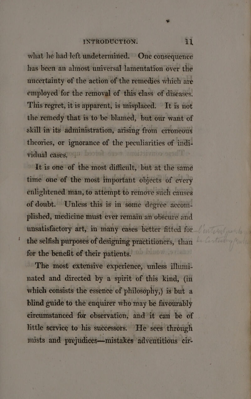 what he had left undetermined. One consequence has been an almost universal lamentation over the uncertainty of the action of the remedies which are employed for the removal of this class of diseases. This regret, it is apparent, is misplaced. It is not the remedy that is to be- blamed, but otir want of skill in'its administration, arising from etroneots theories, or ignorance of the peculiarities of indi- vidual cases, It is one of the most difficult, but at the same time one of the most important objects of every enlightened man, to attempt to remove such causes of doubt. Unless this is in some dégrée accom- plished, medicine must ever remain an obscure and unsatisfactory art, in many cases better fitted for the selfish purposes of ‘designing enpiaiia than | for the benefit of their patients. | The most extensive experience, unless illumi- nated and directed by a spirit of this kind, (in which consists the essence of philosophy,) is but a blind guide to the enquirer who may be favourably circumstanced for observation, and it can be of — little service to his successors. “He’ sées through mists and prejudices—mistakés ‘adventitious cir-